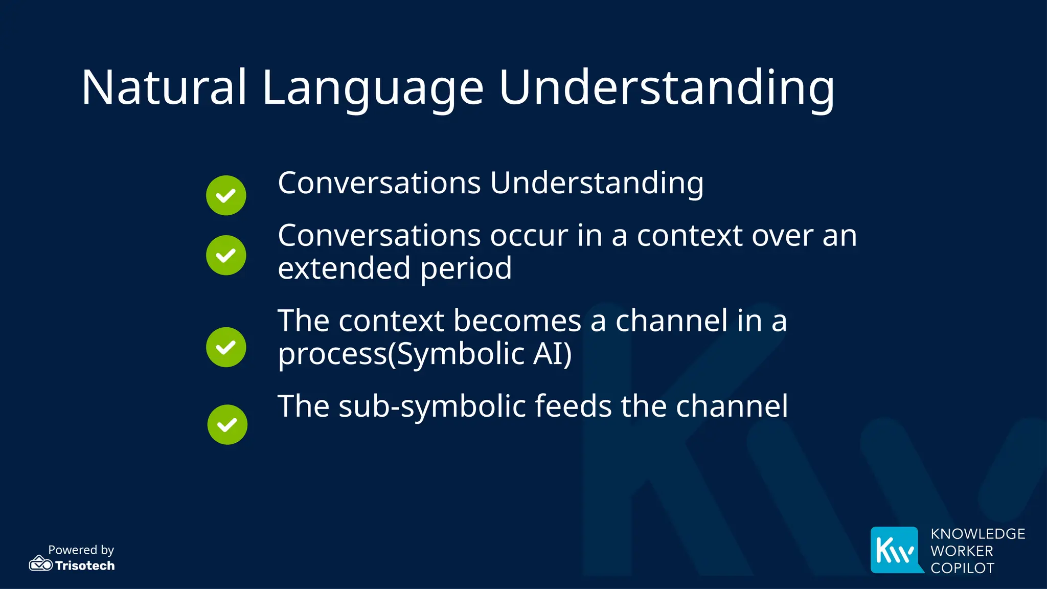 Powered by
Natural Language Understanding
Conversations Understanding
Conversations occur in a context over an
extended period
The context becomes a channel in a
process(Symbolic AI)
The sub-symbolic feeds the channel
 