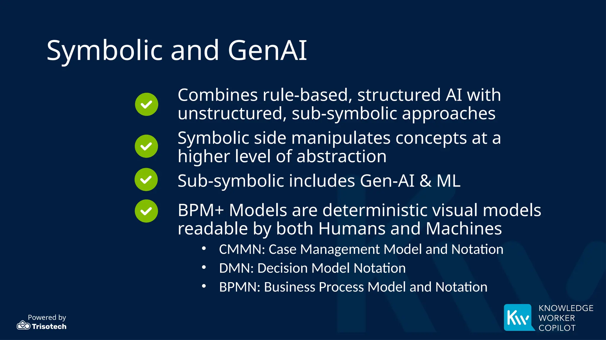 Powered by
Symbolic and GenAI
Combines rule-based, structured AI with
unstructured, sub-symbolic approaches
Symbolic side manipulates concepts at a
higher level of abstraction
Sub-symbolic includes Gen-AI & ML
BPM+ Models are deterministic visual models
readable by both Humans and Machines
• CMMN: Case Management Model and Notation
• DMN: Decision Model Notation
• BPMN: Business Process Model and Notation
 