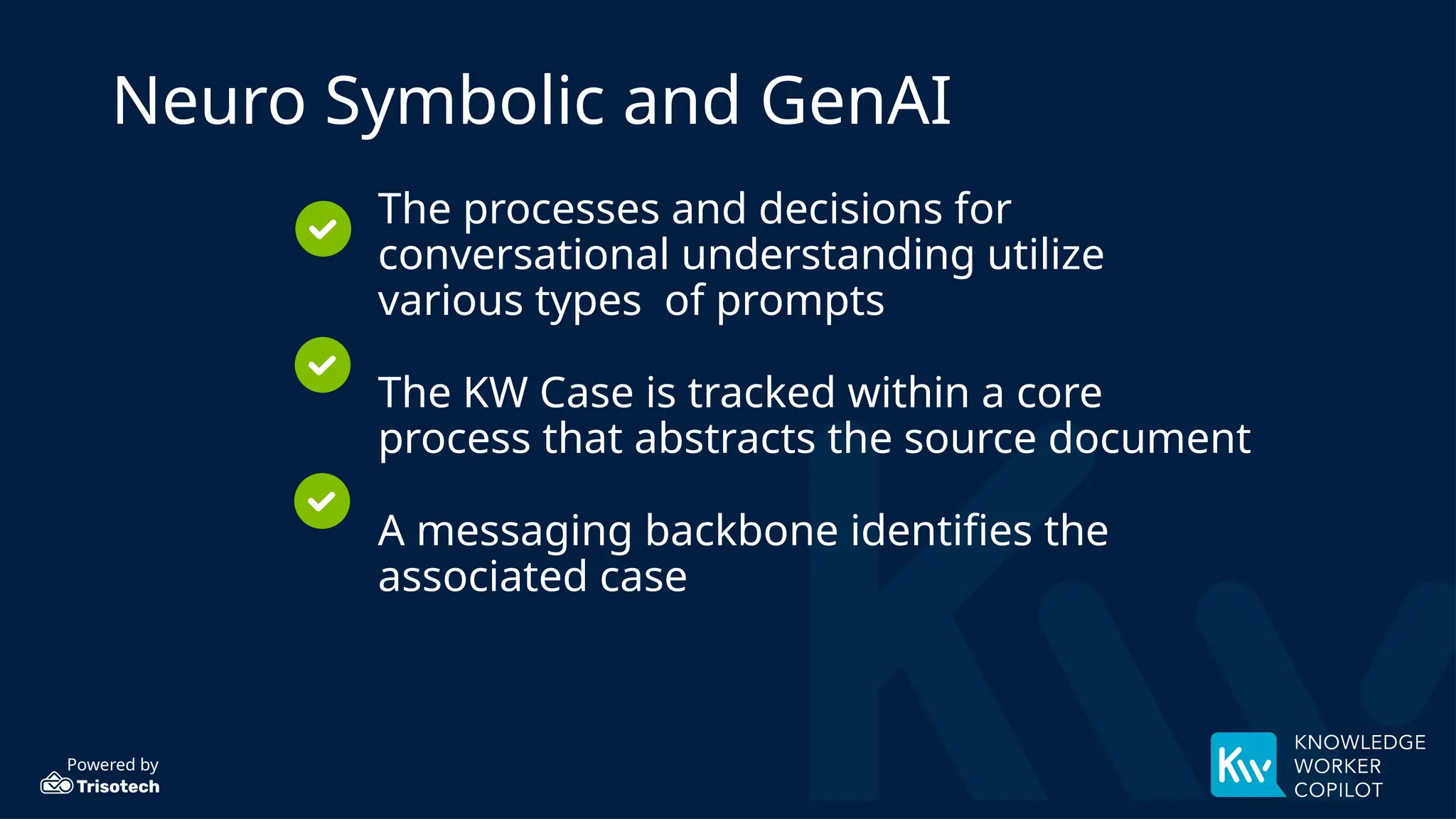 Powered by
Neuro Symbolic and GenAI
The processes and decisions for
conversational understanding utilize
various types of prompts
The KW Case is tracked within a core
process that abstracts the source document
A messaging backbone identifies the
associated case
 