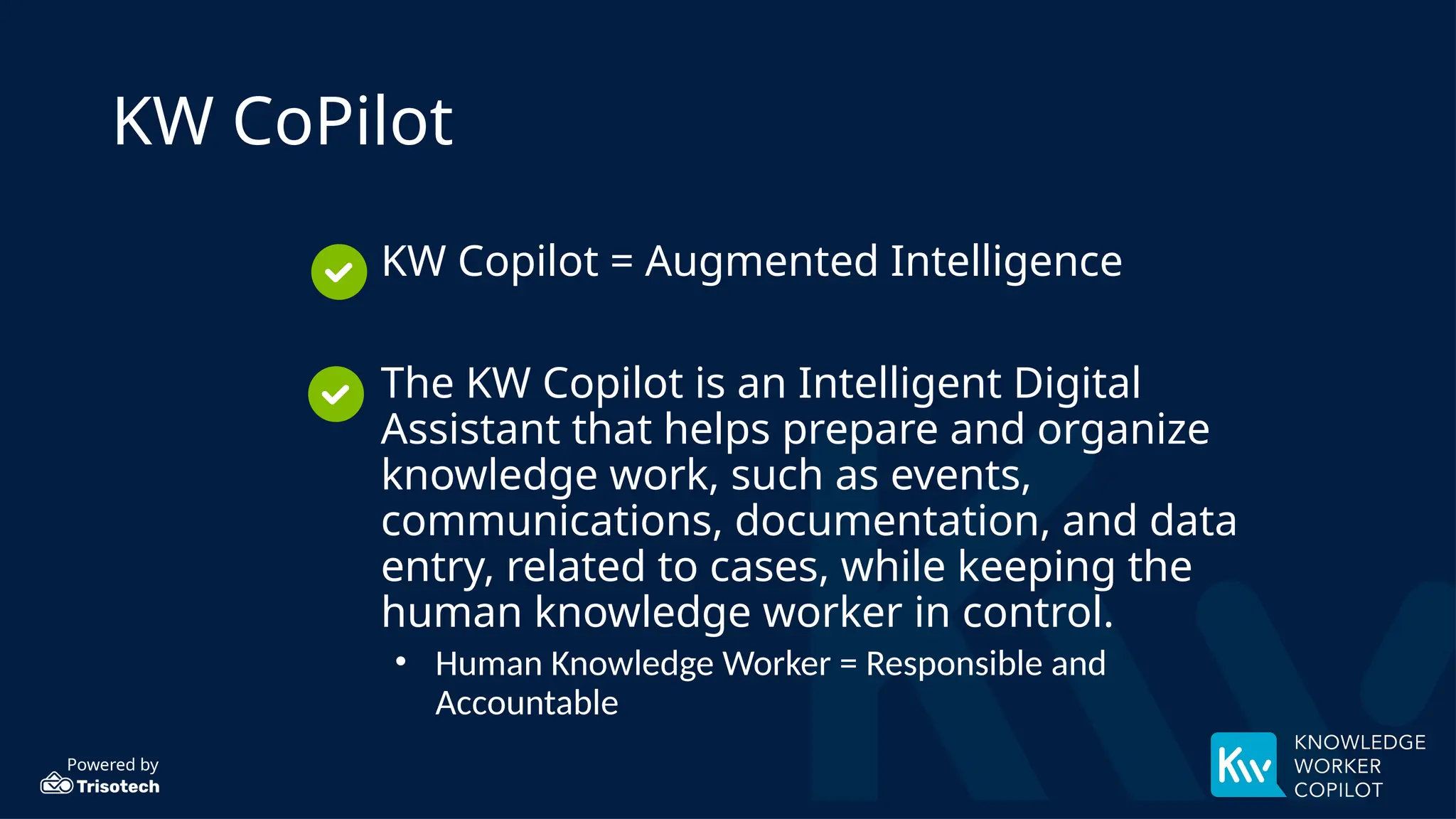Powered by
KW CoPilot
• KW Copilot = Augmented Intelligence
• The KW Copilot is an Intelligent Digital
Assistant that helps prepare and organize
knowledge work, such as events,
communications, documentation, and data
entry, related to cases, while keeping the
human knowledge worker in control.
• Human Knowledge Worker = Responsible and
Accountable
 