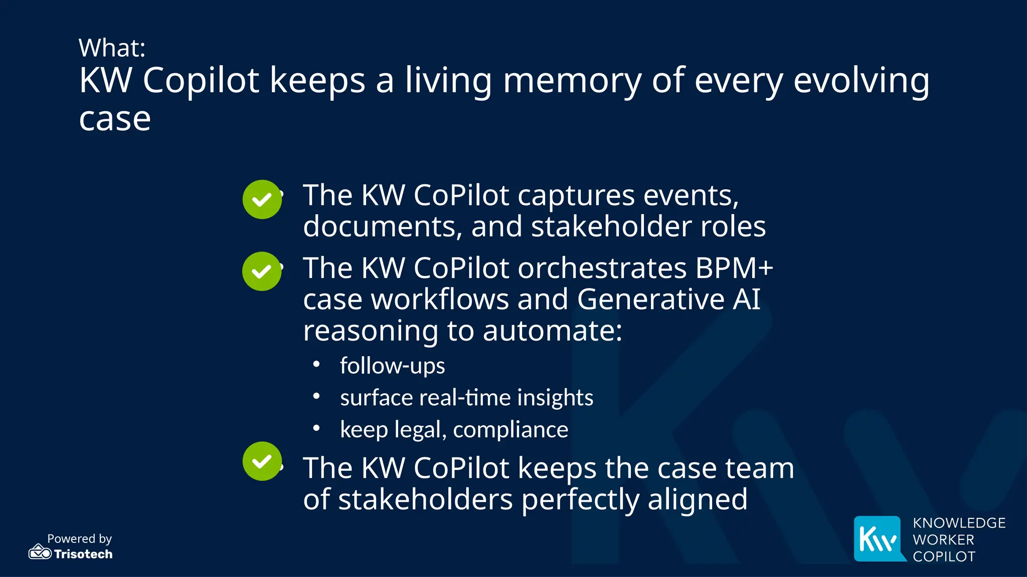 Powered by
What:
KW Copilot keeps a living memory of every evolving
case
• The KW CoPilot captures events,
documents, and stakeholder roles
• The KW CoPilot orchestrates BPM+
case workflows and Generative AI
reasoning to automate:
• follow-ups
• surface real-time insights
• keep legal, compliance
• The KW CoPilot keeps the case team
of stakeholders perfectly aligned
 
