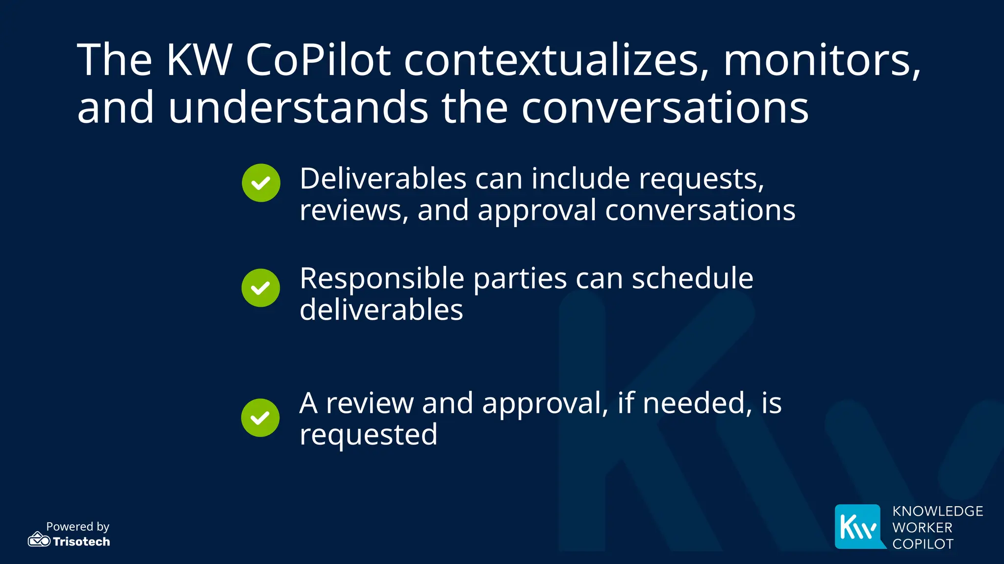 Powered by
The KW CoPilot contextualizes, monitors,
and understands the conversations
• Deliverables can include requests,
reviews, and approval conversations
• Responsible parties can schedule
deliverables
• A review and approval, if needed, is
requested
 