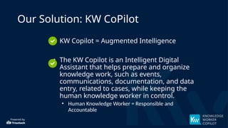 Powered by
Our Solution: KW CoPilot
• KW Copilot = Augmented Intelligence
• The KW Copilot is an Intelligent Digital
Assistant that helps prepare and organize
knowledge work, such as events,
communications, documentation, and data
entry, related to cases, while keeping the
human knowledge worker in control.
• Human Knowledge Worker = Responsible and
Accountable
 