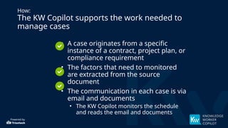 Powered by
How:
The KW Copilot supports the work needed to
manage cases
• A case originates from a specific
instance of a contract, project plan, or
compliance requirement
• The factors that need to monitored
are extracted from the source
document
• The communication in each case is via
email and documents
• The KW Copilot monitors the schedule
and reads the email and documents
 