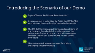 Powered by
Introducing the Scenario of our Demo
• Topic of Demo: Real Estate Sales Contract
• A new contract is submitted by Pat to the KW CoPilot
who initiates the case for that particular home sale
• The KW CoPilot manages all terms and conditions of
the contract, the schedule from the contract, the
deliverables from the contract, and all interactions
between the various stakeholders related to this
home sale
• This scenario will involve the need for a Wood
Destroying Inspection (WDI)
 