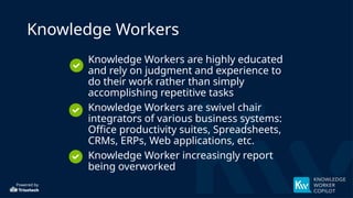 Powered by
Knowledge Workers
• Knowledge Workers are highly educated
and rely on judgment and experience to
do their work rather than simply
accomplishing repetitive tasks
• Knowledge Workers are swivel chair
integrators of various business systems:
Office productivity suites, Spreadsheets,
CRMs, ERPs, Web applications, etc.
• Knowledge Worker increasingly report
being overworked
 