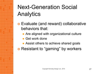 Next-Generation Social
Analytics
 Evaluate (and reward) collaborative
behaviors that:
 Are aligned with organizational culture
 Get work done
 Assist others to achieve shared goals
 Resistant to “gaming” by workers
Copyright Kemsley Design Ltd., 2015 27
 
