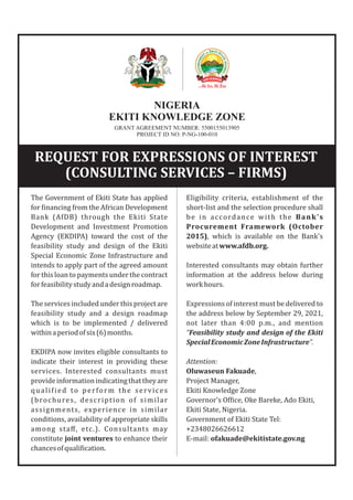 NIGERIA
EKITI KNOWLEDGE ZONE
GRANT AGREEMENT NUMBER: 5500155013905
PROJECT ID NO: P-NG-100-010
The Government of Ekiti State has applied
for inancing from the African Development
Bank (AfDB) through the Ekiti State
Development and Investment Promotion
Agency (EKDIPA) toward the cost of the
feasibility study and design of the Ekiti
Special Economic Zone Infrastructure and
intends to apply part of the agreed amount
for this loan to payments under the contract
forfeasibilitystudyandadesignroadmap.
The services included under this project are
feasibility study and a design roadmap
which is to be implemented / delivered
withinaperiodofsix(6)months.
EKDIPA now invites eligible consultants to
indicate their interest in providing these
services. Interested consultants must
provideinformationindicatingthattheyare
quali ied to perform the services
(brochures, description of similar
assignments, experience in similar
conditions, availability of appropriate skills
among staﬀ, etc.). Consultants may
constitute joint ventures to enhance their
chancesofquali ication.
Eligibility criteria, establishment of the
short-list and the selection procedure shall
be in accordance with the Bank's
Procurement Framework (October
2015), which is available on the Bank's
websiteatwww.afdb.org.
Interested consultants may obtain further
information at the address below during
workhours.
Expressions of interest must be delivered to
the address below by September 29, 2021,
not later than 4:00 p.m., and mention
“Feasibility study and design of the Ekiti
SpecialEconomicZoneInfrastructure”.
Attention:
Oluwaseun Fakuade,
Project Manager,
Ekiti Knowledge Zone
Governor's Of ice, Oke Bareke, Ado Ekiti,
Ekiti State, Nigeria.
Government of Ekiti State Tel:
+2348026626612
E-mail: ofakuade@ekitistate.gov.ng
REQUEST FOR EXPRESSIONS OF INTEREST
(CONSULTING SERVICES – FIRMS)
 