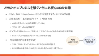 AWSとオンプレミスを繋ぐときに必要なASの知識 
● VGW / TGW / DirectConnect(DX)のVIFを設定するときにASNが必要  
● AWS側ASN・・・基本的にプライベートASNを利用  
○ AWSは設定されたASNの検証をしていない  
○ VIFはパブリックASNも設定可  
● オンプレミス側ASN・・・パブリック / プライベートどちらのASNも利用可能  
○ DXのパブリック接続でプライベートASNが利用可能  
● ASNは基本的に重複させない  
○ VGW / TGW / オンプレミスルータで別のASNを利用する  
○ DXGW経由の場合は、VGWとオンプレミス側のASNが一緒でもよい  
 
