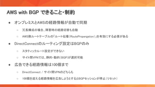 AWS with BGP できること・制約 
● オンプレミスとAWSの経路情報が自動で同期 
○ 冗長構成の場合、障害時の経路切替も自動  
○ AWS側ルートテーブルの「ルート伝播（RoutePropergation）」を有効にする必要がある  
● DirectConnectのルーティング設定はBGPのみ 
○ スタティックルート設定ができない  
○ サイト間VPNでは、静的・動的（BGP)が選択可能  
● 広告できる経路情報は100個まで 
○ DirectConnect / サイト間VPNのどちらも  
○ 100個を超える経路情報を広告しようとするとBGPセッションが停止（リセット）  
 