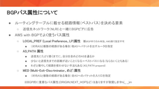 BGPパス属性について 
● ルーティングテーブルに載せる経路情報（ベストパス）を決める要素 
○ 送信先ネットワーク（NLRI）と一緒にBGPピアに広告 
● AWS with BGPでよく使うパス属性 
○ LOCAL_PREF (Local Preference、LP)属性 　※iBGP内でのみ有効。AWS側で設定不可 
■ （対向ASと複数の経路がある場合）他ASへパケットを出すルータを指定  
○ AS_PATH 属性 
■ 送信先にたどり着くまでに、自分を含めどのASを通るか  
■ 少ないと送信先までの距離が近いことになる＝ベストパスになる（ならないこともある）  
■ わざと増やして経路を使わせない手法もある（AS_PATH prepend)  
○ MED (Multi-Exit-Discriminator、めど)属性 
■ （対向ASと複数の経路がある場合）自ASへのパケットの入り口を指定  
※BGP的に重要なパス属性(ORIGIN,NEXT_HOPなど）はありますが割愛します
m(_ _)m
 
