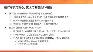 他にもまだある、覚えておきたい用語 
● BFD (Bidirectional Forwarding Detection) 
○ 対向装置と数100ms単位でパケットを交換して生存確認する
 
○ BGPの障害検知速度を上げるのに使われる
 
○ VGWは、対向がBFDを利用したら自動で機能する
 
● ECMP (Equal Cost Multi Path) 
○ 同じ送信先への経路を複数個、ルーティングテーブルに乗せる
 
○ ロードバランスして回線を効率よく利用できる
 
○ 行き通信と戻り通信の経路が異なる
非対称ルーティングに注意 
■ VGWおよびDirectConnectでは通信可能  
■ VPN用のFirewallでは注意  
 