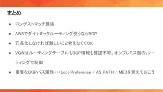 まとめ 
● ロンゲストマッチ最強 
● AWSでダイナミックルーティング使うならBGP 
● 冗長化しなければ難しいこと考えなくてOK 
● VGWはルーティングテーブルもBGP情報も確認不可。オンプレミス側のルー
ティングで制御 
● 重要なBGPパス属性・・・LocalPreference / AS_PATH / MEDを覚えておこう 
 