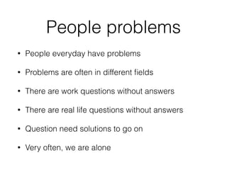 People problems
• People everyday have problems
• Problems are often in different ﬁelds
• There are work questions without answers
• There are real life questions without answers
• Question need solutions to go on
• Very often, we are alone
 