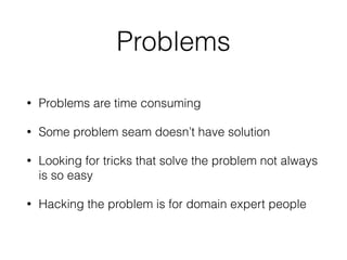 Problems
• Problems are time consuming
• Some problem seam doesn’t have solution
• Looking for tricks that solve the problem not always
is so easy
• Hacking the problem is for domain expert people
 