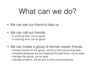 What can we do?
• We can ask our friend to help us
• We can call our friends: 
- in working time, not so good 
- in evening time, not so good
• We can create a group of domain expert friends 
- choose friends for the group, will be a time consuming task 
- introduce because we are creating this task force, not so easy 
- manage the group, not so easy 
- manage answers, will be also a time consuming task
 