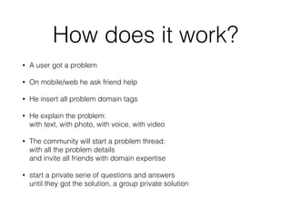 How does it work?
• A user got a problem
• On mobile/web he ask friend help
• He insert all problem domain tags
• He explain the problem: 
with text, with photo, with voice, with video
• The community will start a problem thread: 
with all the problem details  
and invite all friends with domain expertise
• start a private serie of questions and answers  
until they got the solution, a group private solution 
 