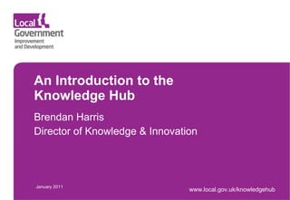 An Introduction to the  Knowledge Hub Brendan Harris Director of Knowledge & Innovation January 2011 www.local.gov.uk/knowledgehub 