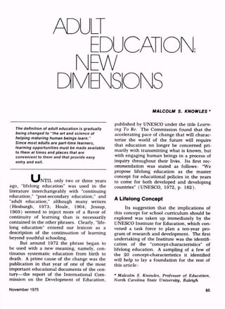 ADULT
EDUCATION,
N
DM
EW
ENSDNS
The definition of adult education is gradually
being changed to "the art and science of
helping maturing human beings learn."
Since most adults are part-time learners,
learning opportunities must be made available
to them at times and places that are
convenient to them and that provide easy
entry and exit.
u"NTIL only two or three years
ago, "lifelong education" was used in the
literature interchangeably with "continuing
education," "post-secondary education," and
"adult education," although many writers
(Hesburgh, 1973; Houle, 1964; Jessup,
1969) seemed to inject more of a flavor of
continuity of learning than is necessarily
contained in the other phrases. Clearly, "life
long education" entered our lexicon as a
description of the continuation of learning
beyond youthful schooling.
But around 1972 the phrase began to
be used with a new meaning, namely, con
tinuous systematic education from birth to
death. A prime cause of the change was the
publication in that year of one of the most
important educational documents of the cen
tury the report of the International Com
mission on the Development of Education,
MALCOLM S. KNOWLES *
published by UNESCO under the title Learn
ing To Be. The Commission found that the
accelerating pace of change that will charac
terize the world of the future will require
that education no longer be concerned pri
marily with transmitting what is known, but
with engaging human beings in a process of
inquiry throughout their lives. Its first rec
ommendation was stated as follows: "We
propose lifelong education as the master
concept for educational policies in the years
to come for both developed and developing
countries" (UNESCO, 1972, p. 182).
A Lifelong Concept
Its suggestion that the implications of
this concept for school curriculum should be
explored was taken up immediately by the
UNESCO Institute for Education, which con
vened a task force to plan a ten-year pro
gram of research and development. The first
undertaking of the Institute was the identifi
cation of the "concept-characteristics" of
lifelong education. A sampling of a few of
the 20 concept-characteristics it identified
will help to lay a foundation for the rest of
this article:
* Malcolm S. Knowles, Professor of Education,
North Carolina State University, Raleigh
November 1975 85
 