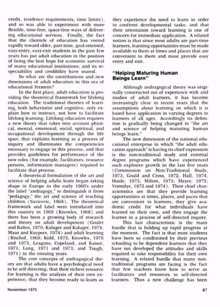 credit, residence requirements, time limits),
and so was able to experiment with more
flexible, time-free, space-free ways of deliver
ing educational services. Finally, the fact
that the clientele of education has veered
rapidly toward older, part-time, goal-oriented,
easy-entry, easy-exit students in the past few
years has put adult education in the position
of being the best hope for economic survival
of many educational institutions; and its re
spectability and credibility have soared.
So what are the contributions and new
dimensions of adult education in this era of
educational ferment?
In the first place, adult education is pro
viding the theoretical framework for lifelong
education. The traditional theories of learn
ing, both behaviorist and cognitive, only ex
plain how to instruct, not how to facilitate
lifelong learning. Lifelong education requires
a new theory that takes into account physi
cal, mental, emotional, social, spiritual, and
occupational development through the life
span; that explains learning as a process of
inquiry and illuminates the competencies
necessary to engage in this process; and that
provides guidelines for performance of the
new roles (for example, facilitators, resource
persons, information managers) required to
facilitate that process.
A theoretical formulation of the art and
science of helping adults learn began taking
shape in Europe in the early 1960's under
the label "andragogy," to distinguish it from
"pedagogy," the art and science of teaching
children (Savicevic, 1968). The theoretical
framework and label were introduced into
this country in 1968 (Knowles, 1968) and
there has been a growing body of research
and theory on adult development (Goulet
and Baltes, 1970; Kaluger and Kaluger, 1974;
Maas and Kuypers, 1974) and adult learning
(Bischof, 1969; Kidd, 1973; Knowles, 1970
and 1973; Leagans, Copeland, and Kaiser,
1971; Long, 1971 and 1973; and Tough,
1971) in the ensuing years.
The core concepts of andragogical the
ory are that adults have a psychological need
to be self-directing; that their richest resource
for learning is the analysis of their own ex
perience; that they become ready to learn as
they experience the need to learn in order
to confront developmental tasks; and that
their orientation toward learning is one of
concern for immediate application. A related
notion is that since most adults are part-time
learners, learning opportunities must be made
available to them at times and places that are
convenient to them and must provide easy
entry and exit.
"Helping Maturing Human
Beings Learn"
Although andragogical theory was origi
nally constructed out of experience with and
studies of adult learners, it has become
increasingly clear in recent years ,that the
assumptions about learning on which it is
based have application in varying degrees to
learners of all ages. Accordingly its defini
tion is gradually being changed to "the art
and science of helping maturing human
beings learn."
The new dimension of the national edu
cational enterprise in which "the adult edu
cation approach" is having its chief expression
is the non-traditional study and external
degree programs which have experienced
such explosive growth in the last five years
(Commission on Non-Traditional Study,
1973; Gould and Cross, 1972; Hall, 1974;
Houle, 1973; Milton, 1973; Meyer, 1975;
Vermilye, 1972 and 1974). Their chief char
acteristics are that they provide learning
opportunities at times, places, and paces that
are convenient to learners; they give aca
demic credit for what individuals have
learned on their own; and they engage the
learner in a process of self-directed inquiry.
This last characteristic is the main
hurdle that is holding up rapid progress at
the moment. The fact is that most students
have been so conditioned by their previous
schooling to be dependent learners that they
have not developed the attitudes and skills
required to take responsibility for their own
learning. A related hurdle that many non-
traditional programs are facing is the fact
that few teachers know how to serve as
facilitators and resources to self-directed
learners. Thus a new challenge has been
November 1975 87
 