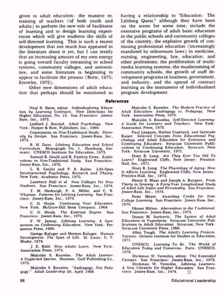given to adult education: the massive re
training of teachers (of both youth and
adults) to perform the new role of facilitator
of learning and to design learning experi
ences which will give students the skills of
self-directed learning. This is such a recent
development that not much has appeared in
the literature about it yet, but I can testify
that an increasing amount of my own energy
is going toward faculty retraining in school
systems, community colleges, and universi
ties; and some literature is beginning to
appear to facilitate the process (Berte, 1975;
Knowles, 1975).
Other new dimensions of adult educa
tion that perhaps should be mentioned as
having a relationship to "Education: The
Lifelong Quest," although they have been
on the scene for some time, include the
extensive programs of adult basic education
in the public schools and community colleges
of the country; the explosive growth of con
tinuing professional education (increasingly
mandated by relicensure laws) in medicine,
nursing, engineering, law, education, and
other professions; the proliferation of multi
media learning systems; the mushrooming of
community schools; the growth of staff de
velopment programs in business, government,
and industry; and the spread of contract
learning as the instrument of individualized
program development.
References
Neal R. Berte, editor. Individualizing Educa
tion by Learning Contracts. New Directions for
Higher Education, No. 10. San Francisco: Jossey-
Bass, Inc., 1975.
Ledford J. Bischof. Adult Psychology. New
York: Harper 8t Row, Publishers, Inc., 1969.
Commission on Non-Traditional Study. Diver
sity by Design. San Francisco: Jossey-Bass, Inc.,
1973.
R. H. Dave. Lifelong Education and School
Curriculum. Monograph No. 1. Hamburg, Ger
many: UNESCO Institute for Education, 1973.
Samuel B. Gould and K. Patricia Cross. Explo
rations in Non-Traditional Study. San Francisco:
Jossey-Bass, Inc., 1972.
L. R. Goulet and P. B. Baltes. Life-Span
Developmental Psychology: Research and Theory.
New York: Academic Press, 1970.
Laurence Hall et al. New Colleges for New
Students. San Francisco: Jossey-Bass, Inc., 1974.
T. M. Hesburgh, P. A. Miller, and C. R.
Wharton. Patterns for Lifelong Learning. San Fran
cisco: Jossey-Bass, Inc., 1973.
C. O. Houle. Continuing Your Education.
New York: McGraw-Hill Book Company, 1964.
C. O. Houle. The External Degree. San
Francisco: Jossey-Bass, Inc., 1973.
F. W. Jessup. Lifelong Learning: A Sym
posium on Continuing Education. New York: Per-
gamon Press, 1969.
George Kaluger and Meriem Kaluger. Human
Development: The Span of Life. St. Louis: C. V.
Mosby, 1974.
J. E. Kidd. How Adults Learn. New York:
Association Press, 1973.
Malcolm S. Knowles. The Adult Learner:
A Neglected Species. Houston: Gulf Publishing Co.,
1973.
Malcolm S. Knowles. "Andragogy, Not Peda
gogy." Adult Leadership 29; April 1968.
Malcolm S. Knowles. The Modern Practice of
Adult Education: Andragogy vs. Pedagogy. New
York: Association Press, 1970.
Malcolm S. Knowles. Self-Directed Learning:
A Guide for Learners and Teachers. New York:
Association Press, 1975.
Paul Leagans, Harlan Copeland, and Gertrude
Kaiser. Selected Concepts from Educational Psy
chology and Adult Education for Extension and
Continuing Educators. Syracuse University Publi
cations in Continuing Education. Syracuse, New
York: Syracuse University, 1971.
Huey B. Long. Are They Ever Too Old To
Learnt Englewood Cliffs, New Jersey: Prentice-
Hall, Inc., 1971.
Huey B. Long. The Physiology of Aging: How
It Affects Learning. Englewood Cliffs, New Jersey:
Prentice-Hall, Inc., 1973.
Henry S. Maas and Joseph A. Kuypers. From
Thirty to Seventy: A Forty-Year Longitudinal Study
of Adult Life Styles and Personality. San Francisco:
Jossey-Bass, Inc., 1974.
Peter Meyer. Awarding Credit for Non-
College Learning. San Francisco: Jossey-Bass, Inc.,
1975.
Ohmer Milton. Alternatives to the Traditional.
San Francisco: Jossey-Bass, Inc., 1973.
Dusan M. Savicevic. The System of Adult
Education in Yugoslavia. Syracuse University Pub
lications in Adult Education. Syracuse, New York:
Syracuse University Press, 1968.
Alien Tough. The Adult's Learning Projects.
Toronto: Ontario Institute for Studies in Education,
1971.
UNESCO. Learning To Be. The World of
Education Today and Tomorrow. Paris: UNESCO,
1972.
Dyckman W. Vermilye, editor. The Expanded
Campus. San Francisco: Jossey-Bass, Inc., 1972.
Dyckman W. Vermilye. Lifelong Learners:
A New Clientele for Higher Education. San Fran
cisco: Jossey-Bass, Inc., 1974. rj
88 Educational Leadership
 