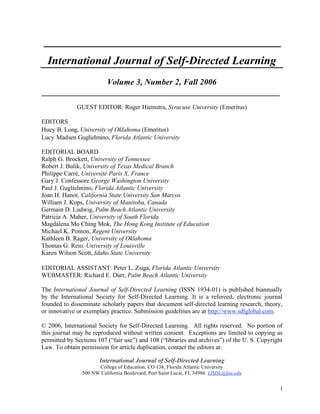 i
___________________________________________________
International Journal of Self-Directed Learning
Volume 3, Number 2, Fall 2006
_________________________________________________________
GUEST EDITOR: Roger Hiemstra, Syracuse University (Emeritus)
EDITORS
Huey B. Long, University of Oklahoma (Emeritus)
Lucy Madsen Guglielmino, Florida Atlantic University
EDITORIAL BOARD
Ralph G. Brockett, University of Tennessee
Robert J. Bulik, University of Texas Medical Branch
Philippe Carré, Université Paris X, France
Gary J. Confessore George Washington University
Paul J. Guglielmino, Florida Atlantic University
Joan H. Hanor, California State University San Marcos
William J. Kops, University of Manitoba, Canada
Germain D. Ludwig, Palm Beach Atlantic University
Patricia A. Maher, University of South Florida
Magdalena Mo Ching Mok, The Hong Kong Institute of Education
Michael K. Ponton, Regent University
Kathleen B. Rager, University of Oklahoma
Thomas G. Reio, University of Louisville
Karen Wilson Scott, Idaho State University
EDITORIAL ASSISTANT: Peter L. Zsiga, Florida Atlantic University
WEBMASTER: Richard E. Durr, Palm Beach Atlantic University
The International Journal of Self-Directed Learning (ISSN 1934-01) is published biannually
by the International Society for Self-Directed Learning. It is a refereed, electronic journal
founded to disseminate scholarly papers that document self-directed learning research, theory,
or innovative or exemplary practice. Submission guidelines are at http://www.sdlglobal.com.
© 2006, International Society for Self-Directed Learning. All rights reserved. No portion of
this journal may be reproduced without written consent. Exceptions are limited to copying as
permitted by Sections 107 (“fair use”) and 108 (“libraries and archives”) of the U. S. Copyright
Law. To obtain permission for article duplication, contact the editors at:
International Journal of Self-Directed Learning
College of Education, CO 138, Florida Atlantic University
500 NW California Boulevard, Port Saint Lucie, FL 34986 IJSDL@fau.edu
 