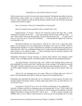 Self-Directed Learners’ Concept of Self as Learner
International Journal of Self-directed Learning, Volume 3, Number 2, Fall 2006 7
Embedded Cues That Inhibit of Release Control
Belief systems seem to point to the cues that release potential. Participants described conviction
galvanized by these themes: (a) A strong Sense of Autonomy; (b) an age-related Sense of
Urgency; and (c) Epiphanies that Sacrificing Ordinary aspects of life was worth the risk to gain
a desired Extraordinary aspect.
Sense of Autonomy. [Nancy] I’ve learned how to trust myself.
[Karen] I wanted to sail around the world. I wanted to do it solo.
Epiphany/Sense of Urgency. [Karen] No American woman had done this. I really
wanted to be out there on my own . . . to be very intimate with the ocean, with the world. . . . I
said, “Why would I want to do this partially; I’ll just do this all on my own. . . . I’ve got to do it
now or I won’t ever do it. I’ll just sell everything.” . . . I realized that the biggest fear I had was
not being able to try.
Sacrificing Ordinary for Extraordinary. [Floyd] If I want to be a good jazz piano
player, I’m not going to do it by sitting down at the piano every once in a while. I have to
understand that somehow I’ve got to make that time, and that in a normal situation people don’t
make that time. That’s an extraordinary thing to do, to make that kind of commitment. We can
only do that if we’re willing to make . . . I don’t necessarily want to call them sacrifices, but
those adjustments in how we spend our time.
Participants developed Learning Strategies to advance their pursuits. The strategies varied
widely: some were highly specific, self-imposed plans and others broad attitudinal principles.
Learning Strategies. [Lou] Every day I run 3 miles in the morning, then at noon I go
play basketball for an hour and a half. And then late in the evenings I lift weights for an hour
and a half. And then sometimes I go over to the high school and go through my events. . . . 9:00
or 10:00 at night. I practice on the long jump, the triple jump, and you know sprints. That’s my
life.
[Nancy] So, my strategies are to be aware. What am I feeling right now? And if it
doesn’t feel resourceful, then I shift it. What am I meant to be learning from this?
Participants also described the following: (a) A Commitment to their pursuits; (b) these were
strongly linked to having the Ability to Adapt; and (c) they held a view, too, that Obstacles Are
Part of the Process.
Commitment. [Floyd] It has a lot to do with the commitment to the undertaking. . . .
what am I willing to sacrifice or exchange or give up to pursue that. If I say, “Well I want to do
this because this is what I want to do,” and I know it’s not all going to be wonderful, when that
happens that doesn’t change the fact that I want to do it. . . . If those reasons continue to be
fulfilled, then it’s not a matter of perseverance so much as just you are getting out of it what
 