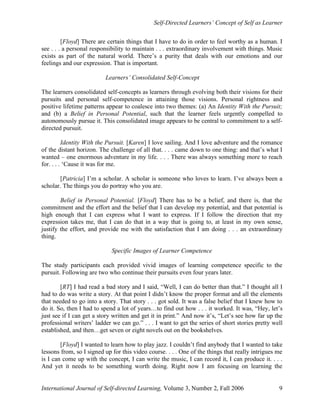 Self-Directed Learners’ Concept of Self as Learner
International Journal of Self-directed Learning, Volume 3, Number 2, Fall 2006 9
[Floyd] There are certain things that I have to do in order to feel worthy as a human. I
see . . . a personal responsibility to maintain . . . extraordinary involvement with things. Music
exists as part of the natural world. There’s a purity that deals with our emotions and our
feelings and our expression. That is important.
Learners’ Consolidated Self-Concept
The learners consolidated self-concepts as learners through evolving both their visions for their
pursuits and personal self-competence in attaining those visions. Personal rightness and
positive lifetime patterns appear to coalesce into two themes: (a) An Identity With the Pursuit;
and (b) a Belief in Personal Potential, such that the learner feels urgently compelled to
autonomously pursue it. This consolidated image appears to be central to commitment to a self-
directed pursuit.
Identity With the Pursuit. [Karen] I love sailing. And I love adventure and the romance
of the distant horizon. The challenge of all that. . . . came down to one thing: and that’s what I
wanted – one enormous adventure in my life. . . . There was always something more to reach
for. . . . ‘Cause it was for me.
[Patricia] I’m a scholar. A scholar is someone who loves to learn. I’ve always been a
scholar. The things you do portray who you are.
Belief in Personal Potential. [Floyd] There has to be a belief, and there is, that the
commitment and the effort and the belief that I can develop my potential, and that potential is
high enough that I can express what I want to express. If I follow the direction that my
expression takes me, that I can do that in a way that is going to, at least in my own sense,
justify the effort, and provide me with the satisfaction that I am doing . . . an extraordinary
thing.
Specific Images of Learner Competence
The study participants each provided vivid images of learning competence specific to the
pursuit. Following are two who continue their pursuits even four years later.
[RT] I had read a bad story and I said, “Well, I can do better than that.” I thought all I
had to do was write a story. At that point I didn’t know the proper format and all the elements
that needed to go into a story. That story . . . got sold. It was a false belief that I knew how to
do it. So, then I had to spend a lot of years…to find out how . . . it worked. It was, “Hey, let’s
just see if I can get a story written and get it in print.” And now it’s, “Let’s see how far up the
professional writers’ ladder we can go.” . . . I want to get the series of short stories pretty well
established, and then…get seven or eight novels out on the bookshelves.
[Floyd] I wanted to learn how to play jazz. I couldn’t find anybody that I wanted to take
lessons from, so I signed up for this video course. . . . One of the things that really intrigues me
is I can come up with the concept, I can write the music, I can record it, I can produce it. . . .
And yet it needs to be something worth doing. Right now I am focusing on learning the
 