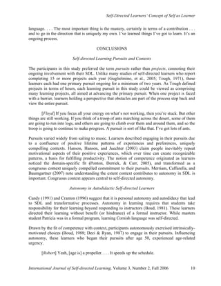 Self-Directed Learners’ Concept of Self as Learner
International Journal of Self-directed Learning, Volume 3, Number 2, Fall 2006 10
language. . . . The most important thing is the mastery, certainly in terms of a contribution . . .
and to go in the direction that is uniquely my own. I’ve learned things I’ve got to learn. It’s an
ongoing process.
CONCLUSIONS
Self-directed Learning Pursuits and Contexts
The participants in this study preferred the term pursuits rather than projects, connoting their
ongoing involvement with their SDL. Unlike many studies of self-directed learners who report
completing 15 or more projects each year (Guglielmino, et al., 2005; Tough, 1971), these
learners each had one primary pursuit ongoing for a minimum of two years. As Tough defined
projects in terms of hours, each learning pursuit in this study could be viewed as comprising
many learning projects, all aimed at advancing the primary pursuit. When one project is faced
with a barrier, learners holding a perspective that obstacles are part of the process step back and
view the entire pursuit.
[Floyd] If you focus all your energy on what’s not working, then you’re stuck. But other
things are still working. If you think of a troop of ants marching across the desert, some of them
are going to run into logs, and others are going to climb over them and around them, and so the
troop is going to continue to make progress. A pursuit is sort of like that. I’ve got lots of ants.
Pursuits varied widely from sailing to music. Learners described engaging in their pursuits due
to a confluence of positive lifetime patterns of experiences and preferences, uniquely
compelling contexts. Hanson, Hanson, and Juechter (2003) claim people inevitably repeat
motivational aspects of their positive experiences, which over time can create recognizable
patterns, a basis for fulfilling productivity. The notion of competence originated as learners
noticed the domain-specific fit (Ponton, Derrick, & Carr, 2005), and transformed as a
congruous context uniquely compelled commitment to their pursuits. Merriam, Caffarella, and
Baumgartner (2007) note understanding the extent context contributes to autonomy in SDL is
important. Congruous context appears central to self-directed autonomy.
Autonomy in Autodidactic Self-directed Learners
Candy (1991) and Cranton (1996) suggest that it is personal autonomy and autodidaxy that lead
to SDL and transformative processes. Autonomy in learning requires that students take
responsibility for their learning beyond responding to instructors (Boud, 1981). These learners
directed their learning without benefit (or hindrance) of a formal instructor. While masters
student Patricia was in a formal program, learning Cornish language was self-directed.
Drawn by the fit of competence with context, participants autonomously exercised intrinsically-
motivated choices (Boud, 1988; Deci & Ryan, 1987) to engage in their pursuits. Influencing
autonomy, these learners who began their pursuits after age 50, experienced age-related
urgency.
[Robert] Yeah, [age is] a propeller. . . . It speeds up the schedule.
 
