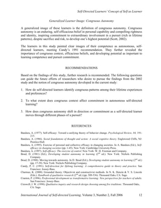 Self-Directed Learners’ Concept of Self as Learner
International Journal of Self-directed Learning, Volume 3, Number 2, Fall 2006 12
Generalized Learner Image: Congruous Autonomy
A generalized image of these learners is the definition of congruous autonomy. Congruous
autonomy is an enduring, self-efficacious belief in personal capability and compelling rightness
and identity, inspiring commitment to extraordinary involvement in a pursuit (rich in lifetime
patterns), despite sacrifice and risk, to develop one’s highest potential (Scott, 2002).
The learners in this study painted clear images of their competence as autonomous, self-
directed learners, meeting Candy’s 1991 recommendation. They further revealed the
importance of congruous context, efficacious beliefs, and developing potential as important to
learning competence and pursuit commitment.
RECOMMENDATIONS
Based on the findings of this study, further research is recommended. The following questions
can guide the future efforts of researchers who desire to pursue the findings from the 2002
study and the notion of congruous autonomy developed in the current study:
1. How do self-directed learners identify congruous patterns among their lifetime experiences
and preferences?
2. To what extent does congruous context affect commitment in autonomous self-directed
learning?
3. How does congruous autonomy shift in direction or commitment as a self-directed learner
moves through different phases of a pursuit?
REFERENCES
Bandura, A. (1977). Self-efficacy: Toward a unifying theory of behavior change. Psychological Review, 84, 191-
215.
Bandura, A. (1986). Social foundations of thought and action: A social cognitive theory. Englewood Cliffs, NJ:
Prentice-Hall.
Bandura, A. (1995). Exercise of personal and collective efficacy in changing societies. In A. Bandura (Ed.), Self-
efficacy in changing societies (pp. 1-45). New York: Cambridge University Press.
Bandura, A. (1997). Self-efficacy: The exercise of control. New York: W. H. Freeman and Company.
Boud, D. (1981) (Ed.), Developing student autonomy in learning (2nd
ed.). New York: Nichols Publishing
Company.
Boud, D. (1988). Moving towards autonomy. In D. Boud (Ed.), Developing student autonomy in learning (2nd
ed.)
(pp. 17-39). New York: Nichols Publishing Company.
Candy, P. C. (1991). Self-direction for lifelong learning: A comprehensive guide to theory and practice. San
Francisco: Jossey-Bass.
Charmaz, K. (2000). Grounded theory: Objectivist and constructivist methods. In N. K. Denzin & Y. S. Lincoln
(Eds.). Handbook of qualitative research (2nd
ed.) (pp. 509-536). Thousand Oaks, CA: Sage.
Cranton, P. (1996). Professional development as transformative learning: New perspectives for teachers of adults.
San Francisco: Jossey-Bass.
Creswell, J. W. (1998). Qualitative inquiry and research design choosing among five traditions. Thousand Oaks,
CA: Sage.
 