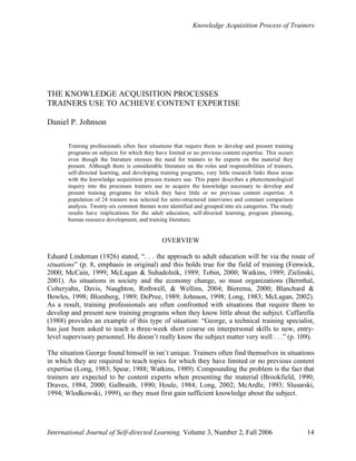 Knowledge Acquisition Process of Trainers
International Journal of Self-directed Learning, Volume 3, Number 2, Fall 2006 14
THE KNOWLEDGE ACQUISITION PROCESSES
TRAINERS USE TO ACHIEVE CONTENT EXPERTISE
Daniel P. Johnson
Training professionals often face situations that require them to develop and present training
programs on subjects for which they have limited or no previous content expertise. This occurs
even though the literature stresses the need for trainers to be experts on the material they
present. Although there is considerable literature on the roles and responsibilities of trainers,
self-directed learning, and developing training programs, very little research links these areas
with the knowledge acquisition process trainers use. This paper describes a phenomenological
inquiry into the processes trainers use to acquire the knowledge necessary to develop and
present training programs for which they have little or no previous content expertise. A
population of 24 trainers was selected for semi-structured interviews and constant comparison
analysis. Twenty-six common themes were identified and grouped into six categories. The study
results have implications for the adult education, self-directed learning, program planning,
human resource development, and training literature.
OVERVIEW
Eduard Lindeman (1926) stated, “. . . the approach to adult education will be via the route of
situations” (p. 8, emphasis in original) and this holds true for the field of training (Fenwick,
2000; McCain, 1999; McLagan & Suhadolnik, 1989; Tobin, 2000; Watkins, 1989; Zielinski,
2001). As situations in society and the economy change, so must organizations (Bernthal,
Colteryahn, Davis, Naughton, Rothwell, & Wellins, 2004; Bierema, 2000; Blanchard &
Bowles, 1998; Blomberg, 1989; DePree, 1989; Johnson, 1998; Long, 1983; McLagan, 2002).
As a result, training professionals are often confronted with situations that require them to
develop and present new training programs when they know little about the subject. Caffarella
(1988) provides an example of this type of situation: “George, a technical training specialist,
has just been asked to teach a three-week short course on interpersonal skills to new, entry-
level supervisory personnel. He doesn’t really know the subject matter very well . . .” (p. 109).
The situation George found himself in isn’t unique. Trainers often find themselves in situations
in which they are required to teach topics for which they have limited or no previous content
expertise (Long, 1983; Spear, 1988; Watkins, 1989). Compounding the problem is the fact that
trainers are expected to be content experts when presenting the material (Brookfield, 1990;
Draves, 1984, 2000; Galbraith, 1990; Houle, 1984; Long, 2002; McArdle, 1993; Slusarski,
1994; Wlodkowski, 1999), so they must first gain sufficient knowledge about the subject.
 