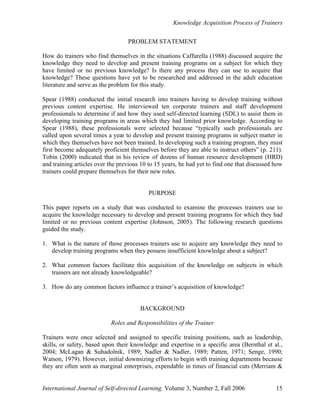 Knowledge Acquisition Process of Trainers
International Journal of Self-directed Learning, Volume 3, Number 2, Fall 2006 15
PROBLEM STATEMENT
How do trainers who find themselves in the situations Caffarella (1988) discussed acquire the
knowledge they need to develop and present training programs on a subject for which they
have limited or no previous knowledge? Is there any process they can use to acquire that
knowledge? These questions have yet to be researched and addressed in the adult education
literature and serve as the problem for this study.
Spear (1988) conducted the initial research into trainers having to develop training without
previous content expertise. He interviewed ten corporate trainers and staff development
professionals to determine if and how they used self-directed learning (SDL) to assist them in
developing training programs in areas which they had limited prior knowledge. According to
Spear (1988), these professionals were selected because “typically such professionals are
called upon several times a year to develop and present training programs in subject matter in
which they themselves have not been trained. In developing such a training program, they must
first become adequately proficient themselves before they are able to instruct others” (p. 211).
Tobin (2000) indicated that in his review of dozens of human resource development (HRD)
and training articles over the previous 10 to 15 years, he had yet to find one that discussed how
trainers could prepare themselves for their new roles.
PURPOSE
This paper reports on a study that was conducted to examine the processes trainers use to
acquire the knowledge necessary to develop and present training programs for which they had
limited or no previous content expertise (Johnson, 2005). The following research questions
guided the study.
1. What is the nature of those processes trainers use to acquire any knowledge they need to
develop training programs when they possess insufficient knowledge about a subject?
2. What common factors facilitate this acquisition of the knowledge on subjects in which
trainers are not already knowledgeable?
3. How do any common factors influence a trainer’s acquisition of knowledge?
BACKGROUND
Roles and Responsibilities of the Trainer
Trainers were once selected and assigned to specific training positions, such as leadership,
skills, or safety, based upon their knowledge and expertise in a specific area (Bernthal et al.,
2004; McLagan & Suhadolnik, 1989; Nadler & Nadler, 1989; Patten, 1971; Senge, 1990;
Watson, 1979). However, initial downsizing efforts to begin with training departments because
they are often seen as marginal enterprises, expendable in times of financial cuts (Merriam &
 