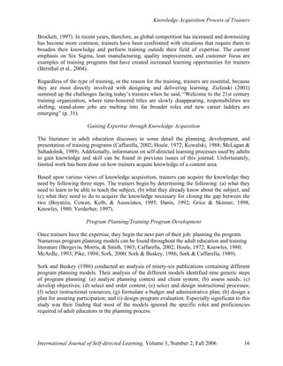 Knowledge Acquisition Process of Trainers
International Journal of Self-directed Learning, Volume 3, Number 2, Fall 2006 16
Brockett, 1997). In recent years, therefore, as global competition has increased and downsizing
has become more common, trainers have been confronted with situations that require them to
broaden their knowledge and perform training outside their field of expertise. The current
emphasis on Six Sigma, lean manufacturing, quality improvement, and customer focus are
examples of training programs that have created increased learning opportunities for trainers
(Bernthal et al., 2004).
Regardless of the type of training, or the reason for the training, trainers are essential, because
they are most directly involved with designing and delivering learning. Zielinski (2001)
summed up the challenges facing today’s trainers when he said, “Welcome to the 21st century
training organization, where time-honored titles are slowly disappearing, responsibilities are
shifting, stand-alone jobs are melting into far broader roles and new career ladders are
emerging” (p. 31).
Gaining Expertise through Knowledge Acquisition
The literature in adult education discusses in some detail the planning, development, and
presentation of training programs (Caffarella, 2002; Houle, 1972; Kowalski, 1988; McLagan &
Suhadolnik, 1989). Additionally, information on self-directed learning processes used by adults
to gain knowledge and skill can be found in previous issues of this journal. Unfortunately,
limited work has been done on how trainers acquire knowledge of a content area.
Based upon various views of knowledge acquisition, trainers can acquire the knowledge they
need by following three steps. The trainers begin by determining the following: (a) what they
need to learn to be able to teach the subject, (b) what they already know about the subject, and
(c) what they need to do to acquire the knowledge necessary for closing the gap between the
two (Boyatzis, Cowen, Kolb, & Associates, 1995; Danis, 1992; Grice & Skinner, 1998;
Knowles, 1980; Verderber, 1997).
Program Planning/Training Program Development
Once trainers have the expertise, they begin the next part of their job: planning the program.
Numerous program planning models can be found throughout the adult education and training
literature (Bergevin, Morris, & Smith, 1963; Caffarella, 2002; Houle, 1972; Knowles, 1980;
McArdle, 1993; Pike, 1994; Sork, 2000; Sork & Buskey, 1986; Sork & Caffarella, 1989).
Sork and Buskey (1986) conducted an analysis of ninety-six publications containing different
program planning models. Their analysis of the different models identified nine generic steps
of program planning: (a) analyze planning context and client system; (b) assess needs; (c)
develop objectives; (d) select and order content; (e) select and design instructional processes;
(f) select instructional resources; (g) formulate a budget and administrative plan; (h) design a
plan for assuring participation; and (i) design program evaluation. Especially significant to this
study was their finding that most of the models ignored the specific roles and proficiencies
required of adult educators in the planning process.
 