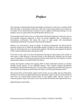 International Journal of Self-directed Learning, Volume 3, Number 2, Fall 2006 ii
Preface
The maturing of self-directed learning knowledge and literature can be seen as scholars think
about the topic in increasingly varied ways. This issue of the journal reflects such variation as
six authors in five articles present a myriad of ways to address self-directed learning. It is my
delight to serve in a guest editor role and bring these articles to you.
In the opening article Scott moves us to think about self-directed learning in some new ways as
she describes congruous autonomy in terms of unusual capability and a commitment to
extraordinary involvement. She shares the voices of eight people who demonstrated
outstanding commitment in the pursuit of personal development.
Johnson, too, interviewed a group of people, 24 training professionals. He discovered the
processes trainers use to obtain the knowledge needed to prepare for the training required on
topics for which they have no or limited prior expertise. The themes and categories he derived
will be useful in planning future educational efforts.
From time to time, each of us faces the dilemma of having too many choices from which we
must make a viable decision in moving forward. In the third article, Brockett uses his many
years of experience in self-directed learning to help us think about how the freedom to choose
among many options can actually hinder our choices.
Canipe and Fogerson continue the ongoing effort to better understand ourselves as scholars
through content analysis of our published material. They examine selected dissertations
pertaining to self-directed learning over a 22 year period. Using charts and tables they report on
several trends and frequencies pertaining to the nature of self-directed learning research.
The pervasiveness of the Internet impacts much of how we now gather and use information.
Hiemstra (in an article accepted under previous editorship) reports on the use of the Internet in
rural areas. In a mixed mode research effort, he uses graphs, tables, and the “voices” of
numerous people living in rural areas to tell a story of how the Internet has impacted their lives.
Roger Hiemstra, Guest Editor
 