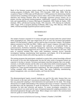 Knowledge Acquisition Process of Trainers
International Journal of Self-directed Learning, Volume 3, Number 2, Fall 2006 17
Much of the literature assumes trainers already have the knowledge they need to develop
training programs (Caffarella, 2002; Houle, 1972; Kowalski, 1988; Sork, 2000). With the
exception of Spear’s (1988) study and Wlodkowski’s (1999) questions for determining whether
someone knows something well enough to instruct others, there is little information in the adult
education and training literature about the knowledge acquisition process trainers use to
prepare, develop, and present training programs. Additionally, a paucity of literature links the
roles and responsibilities of trainers (McLagan & Suhadolnik, 1989; Nadler & Nadler, 1989;
Zielinski, 2001), self-directed learning (Candy, 1991; Knowles, 1975; Merriam & Caffarella,
1999; Tough, 1979), or program planning (Caffarella, 2002; Long, 1983; McCain, 1999; Sork
2000), with the knowledge acquisition process used by trainers.
METHODOLOGY
Sample
The sample of trainers consisted of 16 women and eight men located within the central United
States geographical area. Their ages ranged from 28 to 67 years old. Seventeen had graduate
degrees, five had bachelor’s degrees, and two had less than an associate’s degree. The graduate
degrees consisted of one PhD, one DBA, 3 MBAs, and 12 master’s degrees, with eight of those
in adult education. Four of the participants had authored or co-authored books on
communications, facilitation, leadership, management, supervision, team building, or training.
Their individual experience ranged from one to 40 years, with a total of nearly 456 years. Their
areas of expertise included fiber optics cable installation, customer service, homicide
investigation, banking, manufacturing, hotel operations, and religion. All of the participants
except one became trainers after achieving expertise in a discipline.
The training programs that participants completed to acquire their content knowledge reflected
the diversity of not only their backgrounds, but also the wide variety of programs trainers are
expected to develop or present. Seventeen participants described programs that were people-
oriented, or soft-skills-oriented, and the other seven talked about skills-oriented programs. The
programs ranged from a one-hour class on sexual harassment to a comprehensive training
program for a major ground transportation organization. The other programs were on business
writing, computer skills, customer service, ethics, fiber optics, leadership, manufacturing,
project management, sales, sex-related murders, and Train-the-Trainer.
Procedures
The phenomenological inquiry research tradition was used for this study, because there was
little research on the topic and it was process-oriented (Patton, 1990). It is a qualitative design
that uses purposeful sampling to find information-rich participants for the study. This design
allowed for an in-depth understanding of the meaning and essence of trainers’ experiences and
provided them with the opportunity to speak for themselves. The researcher was the primary
instrument for both data collection and analysis. To ensure investigator competence, the
interview protocol was tested and the types of proposed purposeful sampling procedures were
determined appropriate through a pilot study. Minor changes were made to the semistructured
interview guide as a result of the pilot study.
 