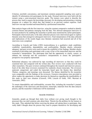 Knowledge Acquisition Process of Trainers
International Journal of Self-directed Learning, Volume 3, Number 2, Fall 2006 18
Criterion, snowball, convenience, and maximum variation purposeful sampling were used to
identify 24 information-rich participants for the study. Personal interviews were held with the
trainers using a semi-structured interview guide. The trainers were asked to describe the
process they used to acquire the knowledge necessary for developing and presenting a training
program on a subject for which they had limited or no previous content expertise. Each
interview was tape recorded and transcribed by a professional transcriber.
Data analysis began with the first interview, using the constant comparative method to identify
common themes and patterns emerging from the data. This allowed subsequent interviews to
be more productive by enabling the researcher to probe areas mentioned by earlier participants.
Participants interviewed early in the data collection process were interviewed again to explore
thematic areas that emerged in subsequent interviews. Final interpretation of the data collected
and implications of the results began once thematic saturation had occurred and all of the
interviews were completed.
According to Lincoln and Guba (1985) trustworthiness in a qualitative study establishes
credibility, transferability, dependability, and confirmability. Member checks, referential
adequacy, and peer reviews were used to ensure the credibility of the findings. Member checks
consisted of providing each participant with a copy of her or his transcribed interview and the
researcher’s interpretation. The participant then had the opportunity to clarify, correct, or
enhance the transcript and the researcher’s interpretations to ensure the participant’s
perspective was properly represented.
Referential adequacy was achieved by tape recording all interviews so that they could be
examined later and compared with the written data. Peer reviews were conducted with four
other researchers. One peer reviewer continued throughout the research and interview process.
Each of the other three reviewers examined five randomly chosen transcripts. The reviewers
analyzed, categorized, and coded the transcripts based upon the themes they identified.
Themes, categories, and meanings were discussed. The themes identified by the researcher
were comparable with the findings of the reviewers. Extensive descriptions were provided to
allow readers the opportunity to make decisions for themselves regarding the transferability of
this study to their own situation (Creswell, 1998; Lincoln & Guba, 1985; Merriam &
Associates, 2002).
To ensure dependability and confirmability, accurate files, including the researcher’s journal,
the audiotapes of the interviews and discussions, transcripts, materials from the data analysis
process, and the researcher’s field notes will be maintained.
MAJOR FINDINGS
Generally, people go through their daily lives without ever giving much thought to the
processes they use until someone asks about them. Therein lies the problem for the trainers in
this study. They admitted that before receiving the phone call asking them to participate, they
really hadn’t thought about the process they used to prepare themselves for developing and
 
