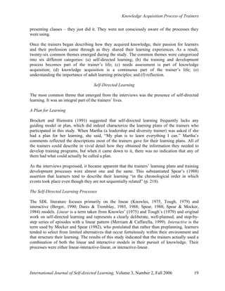 Knowledge Acquisition Process of Trainers
International Journal of Self-directed Learning, Volume 3, Number 2, Fall 2006 19
presenting classes – they just did it. They were not consciously aware of the processes they
were using.
Once the trainers began describing how they acquired knowledge, their passion for learners
and their profession came through as they shared their learning experiences. As a result,
twenty-six common themes emerged during the study. The common themes were categorized
into six different categories: (a) self-directed learning; (b) the training and development
process becomes part of the trainer’s life; (c) needs assessment is part of knowledge
acquisition; (d) knowledge acquisition is a continuous part of the trainer’s life; (e)
understanding the importance of adult learning principles; and (f) reflection.
Self-Directed Learning
The most common theme that emerged from the interviews was the presence of self-directed
learning. It was an integral part of the trainers’ lives.
A Plan for Learning
Brockett and Hiemstra (1991) suggested that self-directed learning frequently lacks any
guiding model or plan, which did indeed characterize the learning plans of the trainers who
participated in this study. When Martha (a leadership and diversity trainer) was asked if she
had a plan for her learning, she said, “My plan is to learn everything I can.” Martha’s
comments reflected the descriptions most of the trainers gave for their learning plans. All of
the trainers could describe in vivid detail how they obtained the information they needed to
develop training programs, but when it came down to it, there was no indication that any of
them had what could actually be called a plan.
As the interviews progressed, it became apparent that the trainers’ learning plans and training
development processes were almost one and the same. This substantiated Spear’s (1988)
assertion that learners tend to describe their learning “in the chronological order in which
events took place even though they are not sequentially related” (p. 218).
The Self-Directed Learning Processes
The SDL literature focuses primarily on the linear (Knowles, 1975, Tough, 1979) and
interactive (Berger, 1990; Danis & Tremblay, 1985, 1988; Spear, 1988; Spear & Mocker,
1984) models. Linear is a term taken from Knowles’ (1975) and Tough’s (1979) and original
work on self-directed learning and represents a clearly deliberate, well-planned, and step-by-
step series of episodes with a linear pattern (Merriam & Caffarella, 1999). Interactive is the
term used by Mocker and Spear (1982), who postulated that rather than preplanning, learners
tended to select from limited alternatives that occur fortuitously within their environment and
that structure their learning. The results of this study indicated that the trainers actually used a
combination of both the linear and interactive models in their pursuit of knowledge. Their
processes were either linear-interactive-linear, or interactive-linear.
 