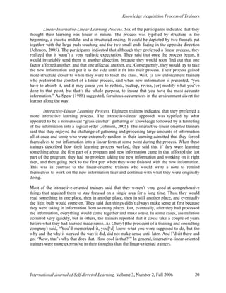 Knowledge Acquisition Process of Trainers
International Journal of Self-directed Learning, Volume 3, Number 2, Fall 2006 20
Linear-Interactive-Linear Learning Process. Six of the participants indicated that they
thought their learning was linear in nature. The process was typified by structure in the
beginning, a chaotic middle, and a structured ending. It could be depicted by two funnels put
together with the large ends touching and the two small ends facing in the opposite direction
(Johnson, 2005). The participants indicated that although they preferred a linear process, they
realized that it wasn’t a very realistic expectation. They said that once the process began, it
would invariably send them in another direction, because they would soon find out that one
factor affected another, and that one affected another, etc. Consequently, they would try to take
the new information and put it to the side until it fit into their process. Their process gained
more structure closer to when they were to teach the class. Will, (a law enforcement trainer)
who preferred the comfort of a linear process, said when new information is presented, “you
have to absorb it, and it may cause you to rethink, backup, revise, [or] modify what you’ve
done to that point, but that’s the whole purpose, to insure that you have the most accurate
information.” As Spear (1988) suggested, fortuitous occurrences in the environment divert the
learner along the way.
Interactive-Linear Learning Process. Eighteen trainers indicated that they preferred a
more interactive learning process. The interactive-linear approach was typified by what
appeared to be a nonsensical “grass catcher” gathering of knowledge followed by a funneling
of the information into a logical order (Johnson, 2005). The interactive-linear oriented trainers
said that they enjoyed the challenge of gathering and processing large amounts of information
all at once and some who were extremely random in their learning admitted that they forced
themselves to put information into a linear form at some point during the process. When these
trainers described how their learning process worked, they said that if they were learning
something about the first part of a program and new information came in that affected the last
part of the program, they had no problem taking the new information and working on it right
then, and then going back to the first part when they were finished with the new information.
This was in contrast to the linear-oriented trainers who would write a note to remind
themselves to work on the new information later and continue with what they were originally
doing.
Most of the interactive-oriented trainers said that they weren’t very good at comprehensive
things that required them to stay focused on a single area for a long time. Thus, they would
read something in one place, then in another place, then in still another place, and eventually
the light bulb would come on. They said that things didn’t always make sense at first because
they were taking in information from so many places. But, eventually, after they had processed
the information, everything would come together and make sense. In some cases, assimilation
occurred very quickly, but in others, the trainers reported that it could take a couple of years
before what they had learned made sense. As Cheryl (the president of a training and consulting
company) said, “You’d memorized it, you[‘d] know what you were supposed to do, but the
why and the why it worked the way it did, did not make sense until later. And I’d sit there and
go, ‘Wow, that’s why that does that. How cool is that?’” In general, interactive-linear oriented
trainers were more expressive in their thoughts than the linear-oriented trainers.
 