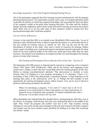 Knowledge Acquisition Process of Trainers
International Journal of Self-directed Learning, Volume 3, Number 2, Fall 2006 21
Knowledge Acquisition - Part of the Program Planning/Training Process
All of the participants suggested that their learning occurred simultaneously with the program
planning/training process. Two participants actually used a copy of a program-planning model
to describe the manner in which they acquired knowledge. One associated the discovery phase
of her company’s model as the point where learning took place. The other used the Analyze,
Design, Develop, Implement, and Evaluate model and said his learning occurred in the analysis
phase. Both went on to use the other steps of their respective model to explain how they
processed knowledge after it had been acquired.
Use of a Variety of Resources
Contrary to the myth that SDL is an isolated event, Brookfield (1986) asserts that, "no act of
learning is fully self-directed if this is taken to mean that the learner is so self-reliant that he or
she can exclude all external sources or stimuli" (p. 48). This was the case for the self-
directedness of trainers in this study. They used a variety of resources for learning. Subject
matter experts (including more experienced trainers) and printed material (especially the latest
books by the most respected authors in the field) were relied upon more often than any other
resources. The Internet was identified as an integral tool that was used throughout the learning
process to locate other resources.
The Training and Development Process Becomes Part of Your Life – You Live It!
The beginning of the SDL process is characterized by reaction to a triggering event or situation
(Danis, 1992; Spear, 1988; Wlodkowski, 1999), and for the trainers, such triggering events
caused such a change in them that they would think about the training program all the time.
Shirley (a training consultant/trainer) admitted, “The subconscious is certainly at work,
because when I’m thinking of a new program, developing it, it’s churning. I know it is.”
According to Rose (1985), this phenomenon is beneficial because “a high proportion of all
learning takes place at the subconscious level” (p. 2). Perhaps the best example of how
significantly the training development process affects trainers’ lives can be seen in David (a
professor and training consultant). He said this:
When I’m developing a program, “I live with it!” I don’t turn it off. If it’s
gonna be a two-week period or a three-week period, or a four-week period, it’s
gonna be on my mind pretty darn constantly. I’ll spend windshield time with it,
all the rest. I’m not able to turn it off very well.
Other participants also indicated that they thought about a training program while they were in
the shower, in meetings, while driving, and were even awakened by them in the middle of the
night. They “lived” the program and couldn’t “just turn it off.” Tape recorders, leaving
messages on voice mail, having a pen and paper by the bed, and writing on the backs of papers
and receipts were the most common means identified for holding on to ideas that would pop
into trainers’ minds.
 