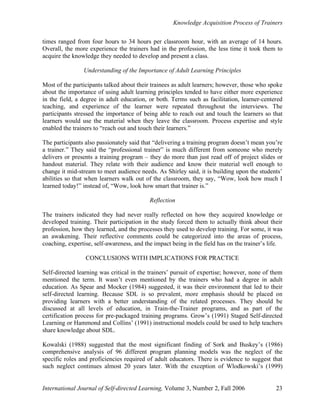 Knowledge Acquisition Process of Trainers
International Journal of Self-directed Learning, Volume 3, Number 2, Fall 2006 23
times ranged from four hours to 34 hours per classroom hour, with an average of 14 hours.
Overall, the more experience the trainers had in the profession, the less time it took them to
acquire the knowledge they needed to develop and present a class.
Understanding of the Importance of Adult Learning Principles
Most of the participants talked about their trainees as adult learners; however, those who spoke
about the importance of using adult learning principles tended to have either more experience
in the field, a degree in adult education, or both. Terms such as facilitation, learner-centered
teaching, and experience of the learner were repeated throughout the interviews. The
participants stressed the importance of being able to reach out and touch the learners so that
learners would use the material when they leave the classroom. Process expertise and style
enabled the trainers to “reach out and touch their learners.”
The participants also passionately said that “delivering a training program doesn’t mean you’re
a trainer.” They said the “professional trainer” is much different from someone who merely
delivers or presents a training program – they do more than just read off of project slides or
handout material. They relate with their audience and know their material well enough to
change it mid-stream to meet audience needs. As Shirley said, it is building upon the students’
abilities so that when learners walk out of the classroom, they say, “Wow, look how much I
learned today!” instead of, “Wow, look how smart that trainer is.”
Reflection
The trainers indicated they had never really reflected on how they acquired knowledge or
developed training. Their participation in the study forced them to actually think about their
profession, how they learned, and the processes they used to develop training. For some, it was
an awakening. Their reflective comments could be categorized into the areas of process,
coaching, expertise, self-awareness, and the impact being in the field has on the trainer’s life.
CONCLUSIONS WITH IMPLICATIONS FOR PRACTICE
Self-directed learning was critical in the trainers’ pursuit of expertise; however, none of them
mentioned the term. It wasn’t even mentioned by the trainers who had a degree in adult
education. As Spear and Mocker (1984) suggested, it was their environment that led to their
self-directed learning. Because SDL is so prevalent, more emphasis should be placed on
providing learners with a better understanding of the related processes. They should be
discussed at all levels of education, in Train-the-Trainer programs, and as part of the
certification process for pre-packaged training programs. Grow’s (1991) Staged Self-directed
Learning or Hammond and Collins’ (1991) instructional models could be used to help teachers
share knowledge about SDL.
Kowalski (1988) suggested that the most significant finding of Sork and Buskey’s (1986)
comprehensive analysis of 96 different program planning models was the neglect of the
specific roles and proficiencies required of adult educators. There is evidence to suggest that
such neglect continues almost 20 years later. With the exception of Wlodkowski’s (1999)
 
