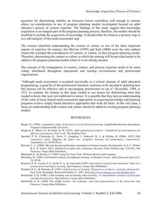 Knowledge Acquisition Process of Trainers
International Journal of Self-directed Learning, Volume 3, Number 2, Fall 2006 24
questions for determining whether an instructor knows something well enough to instruct
others, no consideration in any of program planning models investigated focused on adult
educator’s pursuit of content expertise. The findings of this study suggest that knowledge
acquisition is an integral part of the program planning process; therefore, the models should be
modified to include the acquisition of knowledge. It should either be listed as a primary step or
as a sub-category of the needs assessment step.
The trainers identified understanding the context or culture as one of the three important
aspects of expertise for trainers, but McCain (1999) and Sork (2000) were the only authors
found who included the consideration of context, or culture, in their program-planning model.
Therefore, determining the context or culture in which the training will be provided needs to be
added to the program planning models where it is not already present.
The concept of the triangulation of content, context, and process expertise needs to be more
widely distributed throughout educational and training environments and professional
organizations.
“Although needs assessment is accepted universally as a critical element of adult education
programming, a good bit of the professional literature continues to be devoted to detailing how
this process can be effective and to encouraging practitioners to use it” (Kowalski, 1988, p.
121). In contrast, the trainers in this study tended to use means for determining what they
needed to know that were not traditional in nature. It is possible that they lack an understanding
of the value of more formal needs assessment approaches in acquiring knowledge and planning
programs or have simply found alternative approaches that work for them. At the very least, a
focus on understanding both context and culture should be added to existing program planning
models.
REFERENCES
Berger, N. (1990). A qualitative study of the process of self-directed learning. Unpublished doctoral dissertation,
Virginia Commonwealth University.
Bergevin, P., Morris, D., & Smith, R. M. (1963). Adult education procedures: A handbook of tested patterns for
effective participation. New York: The Seabury Press.
Bernthal, P. R., Colteryahn, K., Davis, P., Naughton, J., Rothwell, W. J., & Wellins, R. (2004). ASTD 2004
competency study: Mapping the future new workplace learning and performance competencies.
Alexandria, VA: ASTD Press.
Bierema, L. L. (2000). Moving beyond performance paradigms in human resource development. In A. L. Wilson
& E. R. Hayes, Eds.), Handbook of adult and continuing education (New Edition) (pp. 278-293). San
Francisco: Jossey-Bass Publishers.
Blanchard, K., & Bowles, S. (1998). Gung Ho! New York: William Morrow and Company.
Blomberg, R. (1989). Cost-benefit analysis of employee training: A literature review. Adult Education Quarterly,
39, 89-98.
Boyatzis, R. R., Cowen, S. S., Kolb, D. A., & Associates (1995). Innovation in professional education: Steps on a
journey from teaching to learning. San Francisco: Jossey-Bass Publishers.
Brockett, R. G., & Hiemstra, R. (1991). Self-direction in learning: Perspectives on theory, research, and practice.
New York: Routledge. Retrieved October 11, 2007, from http://www-distance.syr.edu/sdlindex.html
Brookfield, S. D. (1986). Understanding and facilitating adult learning: A comprehensive analysis of principles
and effective practices. San Francisco: Jossey-Bass Publishers.
Brookfield, S. D. (1990). The skillful teacher: On technique, trust and responsiveness in the classroom. San
Francisco: Jossey-Bass Publishers.
 