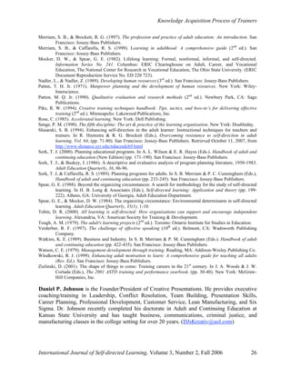 Knowledge Acquisition Process of Trainers
International Journal of Self-directed Learning, Volume 3, Number 2, Fall 2006 26
Merriam, S. B., & Brockett, R. G. (1997). The profession and practice of adult education: An introduction. San
Francisco: Jossey-Bass Publishers.
Merriam, S. B., & Caffarella, R. S. (1999). Learning in adulthood: A comprehensive guide (2nd
ed.). San
Francisco: Jossey-Bass Publishers.
Mocker, D. W., & Spear, G. E. (1982). Lifelong learning: Formal, nonformal, informal, and self-directed.
Information Series No. 241. Columbus: ERIC Clearinghouse on Adult, Career, and Vocational
Education, The National Center for Research in Vocational Education, The Ohio State University. (ERIC
Document Reproduction Service No. ED 220 723).
Nadler, L., & Nadler, Z. (1989). Developing human resources (3rd
ed.). San Francisco: Jossey-Bass Publishers.
Patten, T. H. Jr. (1971). Manpower planning and the development of human resources. New York: Wiley-
Interscience.
Patton, M. Q. Jr. (1990). Qualitative evaluation and research methods (2nd
ed.). Newbury Park, CA: Sage
Publications.
Pike, R. W. (1994). Creative training techniques handbook: Tips, tactics, and how-to’s for delivering effective
training (2nd
ed.). Minneapolis: Lakewood Publications, Inc.
Rose, C. (1985). Accelerated learning. New York: Dell Publishing.
Senge, P. M. (1990). The fifth discipline: The art & practice of the learning organization. New York: Doubleday.
Slusarski, S. B. (1994). Enhancing self-direction in the adult learner: Instructional techniques for teachers and
trainers. In R. Hiemstra & R. G. Brockett (Eds.), Overcoming resistance to self-direction in adult
learning. Vol. 64, (pp. 71-80). San Francisco: Jossey-Bass Publishers. Retrieved October 11, 2007, from
http://www-distance.syr.edu/ndacesdch9.html
Sork, T. J. (2000). Planning educational programs. In A. L. Wilson & E. R. Hayes (Eds.). Handbook of adult and
continuing education (New Edition) (pp. 171-190). San Francisco: Jossey-Bass Publishers.
Sork, T. J., & Buskey, J. (1986). A descriptive and evaluative analysis of program planning literature, 1950-1983.
Adult Education Quarterly, 36, 86-96.
Sork, T. J, & Caffarella, R. S. (1989). Planning programs for adults. In S. B. Merriam & P. C. Cunningham (Eds.),
Handbook of adult and continuing education (pp. 233-245). San Francisco: Jossey-Bass Publishers.
Spear, G. E. (1988). Beyond the organizing circumstances: A search for methodology for the study of self-directed
learning. In H. B. Long & Associates (Eds.), Self-directed learning: Application and theory (pp. 199-
222). Athens, GA: University of Georgia, Adult Education Department.
Spear, G. E., & Mocker, D. W. (1984). The organizing circumstance: Environmental determinants in self-directed
learning. Adult Education Quarterly, 35(1), 1-10.
Tobin, D. R. (2000). All learning is self-directed: How organizations can support and encourage independent
learning. Alexandria, VA: American Society for Training & Development.
Tough, A. M. (1979). The adult's learning projects (2nd
ed.). Toronto: Ontario Institute for Studies in Education.
Verderber, R. F. (1997). The challenge of effective speaking (10th
ed.). Belmont, CA: Wadsworth Publishing
Company.
Watkins, K. E. (1989). Business and Industry. In S. B. Merriam & P. M. Cunningham (Eds.). Handbook of adult
and continuing education (pp. 422-435). San Francisco: Jossey-Bass Publishers.
Watson, C. E. (1979). Management development through training. Reading, MA: Addison-Wesley Publishing Co.
Wlodkowski, R. J. (1999). Enhancing adult motivation to learn: A comprehensive guide for teaching all adults
(Rev. Ed.). San Francisco: Jossey-Bass Publishers.
Zielinski, D. (2001). The shape of things to come: Training careers in the 21st
century. In J. A. Woods & J. W.
Cortada (Eds.), The 2001 ASTD training and performance yearbook. (pp. 30-40). New York: McGraw-
Hill Companies, Inc.
Daniel P. Johnson is the Founder/President of Creative Presentations. He provides executive
coaching/training in Leadership, Conflict Resolution, Team Building, Presentation Skills,
Career Planning, Professional Development, Customer Service, Lean Manufacturing, and Six
Sigma. Dr. Johnson recently completed his doctorate in Adult and Continuing Education at
Kansas State University and has taught business, communications, criminal justice, and
manufacturing classes in the college setting for over 20 years. (DJsKreativ@aol.com)
 