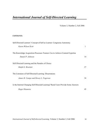 International Journal of Self-directed Learning, Volume 3, Number 2, Fall 2006 iii
International Journal of Self-Directed Learning
Volume 3, Number 2, Fall 2006
CONTENTS
Self-Directed Learners’ Concept of Self as Learner: Congruous Autonomy
Karen Wilson Scott 1
The Knowledge Acquisition Processes Trainers Use to Achieve Content Expertise
Daniel P. Johnson 14
Self-Directed Learning and the Paradox of Choice
Ralph G. Brockett 27
The Literature of Self-Directed Learning: Dissertations
James B. Canipe and Dewey L. Fogerson 34
Is the Internet Changing Self-Directed Learning? Rural Users Provide Some Answers
Roger Hiemstra 45
 
