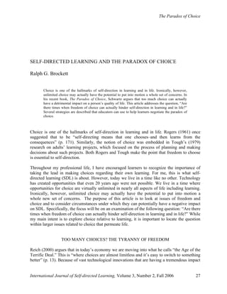 The Paradox of Choice
International Journal of Self-directed Learning, Volume 3, Number 2, Fall 2006 27
SELF-DIRECTED LEARNING AND THE PARADOX OF CHOICE
Ralph G. Brockett
Choice is one of the hallmarks of self-direction in learning and in life. Ironically, however,
unlimited choice may actually have the potential to put into motion a whole set of concerns. In
his recent book, The Paradox of Choice, Schwartz argues that too much choice can actually
have a detrimental impact on a person’s quality of life. This article addresses the question, “Are
there times when freedom of choice can actually hinder self-direction in learning and in life?”
Several strategies are described that educators can use to help learners negotiate the paradox of
choice.
Choice is one of the hallmarks of self-direction in learning and in life. Rogers (1961) once
suggested that to be “self-directing means that one chooses–and then learns from the
consequences” (p. 171). Similarly, the notion of choice was embedded in Tough’s (1979)
research on adults’ learning projects, which focused on the process of planning and making
decisions about such projects. Both Rogers and Tough make the point that freedom to choose
is essential to self-direction.
Throughout my professional life, I have encouraged learners to recognize the importance of
taking the lead in making choices regarding their own learning. For me, this is what self-
directed learning (SDL) is about. However, today we live in a time like no other. Technology
has created opportunities that even 20 years ago were not possible. We live in a time where
opportunities for choice are virtually unlimited in nearly all aspects of life including learning.
Ironically, however, unlimited choice may actually have the potential to put into motion a
whole new set of concerns. The purpose of this article is to look at issues of freedom and
choice and to consider circumstances under which they can potentially have a negative impact
on SDL. Specifically, the focus will be on an examination of the following question: “Are there
times when freedom of choice can actually hinder self-direction in learning and in life?” While
my main intent is to explore choice relative to learning, it is important to locate the question
within larger issues related to choice that permeate life.
TOO MANY CHOICES? THE TYRANNY OF FREEDOM
Reich (2000) argues that in today’s economy we are moving into what he calls “the Age of the
Terrific Deal.” This is “where choices are almost limitless and it’s easy to switch to something
better” (p. 13). Because of vast technological innovations that are having a tremendous impact
 