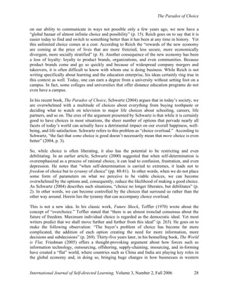 The Paradox of Choice
International Journal of Self-directed Learning, Volume 3, Number 2, Fall 2006 28
on our ability to communicate in ways not possible only a few years ago, we now have a
“global bazaar of almost infinite choice and possibility” (p. 15). Reich goes on to say that it is
easier today to find and switch to something better than it has been at any time in history. Yet
this unlimited choice comes at a cost: According to Reich the “rewards of the new economy
are coming at the price of lives that are more frenzied, less secure, more economically
divergent, more socially stratified” (p. 8). Another consequence of the new economy has been
a loss of loyalty: loyalty to product brands, organizations, and even communities. Because
product brands come and go so quickly and because of widespread company mergers and
takeovers, it is often difficult to know with whom one is doing business. While Reich is not
writing specifically about learning and the education enterprise, his ideas certainly ring true in
this context as well. Today, one can earn a degree from a university without setting foot on a
campus. In fact, some colleges and universities that offer distance education programs do not
even have a campus.
In his recent book, The Paradox of Choice, Schwartz (2004) argues that in today’s society, we
are overwhelmed with a multitude of choices about everything from buying toothpaste or
deciding what to watch on television to major life choices about schooling, careers, life
partners, and so on. The crux of the argument presented by Schwartz is that while it is certainly
good to have choices in most situations, the sheer number of options that pervade nearly all
facets of today’s world can actually have a detrimental impact on our overall happiness, well-
being, and life satisfaction. Schwartz refers to this problem as “choice overload.” According to
Schwartz, “the fact that some choice is good doesn’t necessarily mean that more choice is even
better” (2004, p. 3).
So, while choice is often liberating, it also has the potential to be restricting and even
debilitating. In an earlier article, Schwartz (2000) suggested that when self-determination is
overemphasized as a process of rational choice, it can lead to confusion, frustration, and even
depression. He notes that “when self-determination is carried to extremes, it leads not to
freedom of choice but to tyranny of choice” (pp. 80-81). In other words, when we do not place
some form of parameters on what we perceive to be viable choices, we can become
overwhelmed by the options and, consequently, reduce the likelihood of making a good choice.
As Schwartz (2004) describes such situations, “choice no longer liberates, but debilitates” (p.
2). In other words, we can become controlled by the choices that surround us rather than the
other way around. Herein lies the tyranny that can accompany choice overload.
This is not a new idea. In his classic work, Future Shock, Toffler (1970) wrote about the
concept of “overchoice.” Toffler stated that “there is an almost ironclad consensus about the
future of freedom. Maximum individual choice is regarded as the democratic ideal. Yet most
writers predict that we shall move further and further from this ideal” (p. 263). He goes on to
make the following observation: “The buyer’s problem of choice has become far more
complicated, the addition of each option creating the need for more information, more
decisions and subdecisions” (p. 269). Thirty-five years later, in his bestselling book, The World
is Flat, Friedman (2005) offers a thought-provoking argument about how forces such as
information technology, outsourcing, offshoring, supply-chaining, insourcing, and in-forming
have created a “flat” world, where countries such as China and India are playing key roles in
the global economy and, in doing so, bringing huge changes in how businesses in western
 