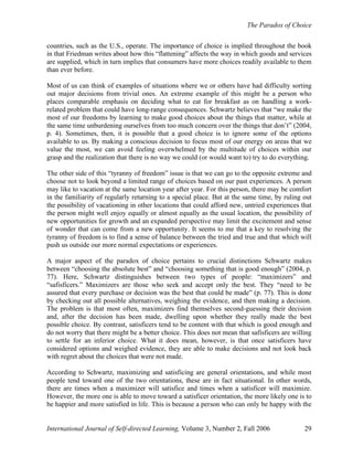 The Paradox of Choice
International Journal of Self-directed Learning, Volume 3, Number 2, Fall 2006 29
countries, such as the U.S., operate. The importance of choice is implied throughout the book
in that Friedman writes about how this “flattening” affects the way in which goods and services
are supplied, which in turn implies that consumers have more choices readily available to them
than ever before.
Most of us can think of examples of situations where we or others have had difficulty sorting
out major decisions from trivial ones. An extreme example of this might be a person who
places comparable emphasis on deciding what to eat for breakfast as on handling a work-
related problem that could have long-range consequences. Schwartz believes that “we make the
most of our freedoms by learning to make good choices about the things that matter, while at
the same time unburdening ourselves from too much concern over the things that don’t” (2004,
p. 4). Sometimes, then, it is possible that a good choice is to ignore some of the options
available to us. By making a conscious decision to focus most of our energy on areas that we
value the most, we can avoid feeling overwhelmed by the multitude of choices within our
grasp and the realization that there is no way we could (or would want to) try to do everything.
The other side of this “tyranny of freedom” issue is that we can go to the opposite extreme and
choose not to look beyond a limited range of choices based on our past experiences. A person
may like to vacation at the same location year after year. For this person, there may be comfort
in the familiarity of regularly returning to a special place. But at the same time, by ruling out
the possibility of vacationing in other locations that could afford new, untried experiences that
the person might well enjoy equally or almost equally as the usual location, the possibility of
new opportunities for growth and an expanded perspective may limit the excitement and sense
of wonder that can come from a new opportunity. It seems to me that a key to resolving the
tyranny of freedom is to find a sense of balance between the tried and true and that which will
push us outside our more normal expectations or experiences.
A major aspect of the paradox of choice pertains to crucial distinctions Schwartz makes
between “choosing the absolute best” and “choosing something that is good enough” (2004, p.
77). Here, Schwartz distinguishes between two types of people: “maximizers” and
“safisficers.” Maximizers are those who seek and accept only the best. They “need to be
assured that every purchase or decision was the best that could be made” (p. 77). This is done
by checking out all possible alternatives, weighing the evidence, and then making a decision.
The problem is that most often, maximizers find themselves second-guessing their decision
and, after the decision has been made, dwelling upon whether they really made the best
possible choice. By contrast, satisficers tend to be content with that which is good enough and
do not worry that there might be a better choice. This does not mean that safisficers are willing
to settle for an inferior choice. What it does mean, however, is that once satisficers have
considered options and weighed evidence, they are able to make decisions and not look back
with regret about the choices that were not made.
According to Schwartz, maximizing and satisficing are general orientations, and while most
people tend toward one of the two orientations, these are in fact situational. In other words,
there are times when a maximizer will satisfice and times when a satisficer will maximize.
However, the more one is able to move toward a satisficer orientation, the more likely one is to
be happier and more satisfied in life. This is because a person who can only be happy with the
 