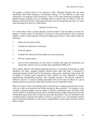 The Paradox of Choice
International Journal of Self-directed Learning, Volume 3, Number 2, Fall 2006 31
The paradox of choice notion is very relevant to SDL. Although Schwartz does not write
specifically about adult learning or self-directed learning, it is not difficult to make such
connections. For purposes of this discussion, I focus on two ideas pertaining to helping self-
directed learners negotiate the ever-exploding range of choices they are likely to face: (a)
helping self-directed learners make good decisions; and (b) recognizing that there are times
when choosing not to learn is a viable option.
Making Good Decisions
In a world where choice overload abounds, Schwartz believes that the ability to resolve the
paradox of choice centers on the ability of a person to make good decisions. Here, Schwartz
outlines a series of steps typically involved in making good choices. These steps include the
following:
1. Figure out your goal or goals.
2. Evaluate the importance of each goal.
3. Array the options.
4. Evaluate how likely each of the options is to meet your goals.
5. Pick the winning option.
6. Later use the consequences of your choice to modify your goals, the importance you
assign them, and the way you evaluate future possibilities (2004, p.47).
Those readers familiar with program planning processes or curriculum development in adult
education will likely recognize parallels between these steps and what is described in
sequential planning models found in the literature: setting goals; identifying options that will
be helpful in meeting goals; determining which options are most important or urgent;
implementing corresponding decisions; and evaluating outcomes. The process outlined by
Schwartz, however, is aimed at helping individuals sort out the range of options in a given
situation and arrive at priorities about which choices are most important to them.
What is relevant to those who facilitate SDL is that the key to making good decisions is how
well one is able to set priorities and follow through on these priorities. For instance, in the
example of doctoral students who are unable to identify a dissertation topic, the above steps
may be helpful in facilitating the kind of give and take between student and advisor necessary
to help them make choices that will lead to a successful dissertation. Thus, the facilitator’s role
in helping learners negotiate the paradox of choice is a proactive one. Yet facilitators need to
keep in mind that ultimately it is the learner’s responsibility to select and be satisfied with the
choice of topic.
 
