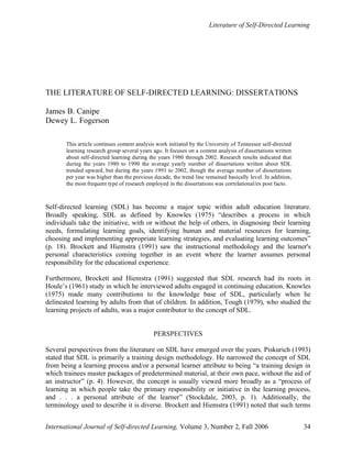 Literature of Self-Directed Learning
International Journal of Self-directed Learning, Volume 3, Number 2, Fall 2006 34
THE LITERATURE OF SELF-DIRECTED LEARNING: DISSERTATIONS
James B. Canipe
Dewey L. Fogerson
This article continues content analysis work initiated by the University of Tennessee self-directed
learning research group several years ago. It focuses on a content analysis of dissertations written
about self-directed learning during the years 1980 through 2002. Research results indicated that
during the years 1980 to 1990 the average yearly number of dissertations written about SDL
trended upward, but during the years 1991 to 2002, though the average number of dissertations
per year was higher than the previous decade, the trend line remained basically level. In addition,
the most frequent type of research employed in the dissertations was correlational/ex post facto.
Self-directed learning (SDL) has become a major topic within adult education literature.
Broadly speaking, SDL as defined by Knowles (1975) “describes a process in which
individuals take the initiative, with or without the help of others, in diagnosing their learning
needs, formulating learning goals, identifying human and material resources for learning,
choosing and implementing appropriate learning strategies, and evaluating learning outcomes”
(p. 18). Brockett and Hiemstra (1991) saw the instructional methodology and the learner's
personal characteristics coming together in an event where the learner assumes personal
responsibility for the educational experience.
Furthermore, Brockett and Hiemstra (1991) suggested that SDL research had its roots in
Houle’s (1961) study in which he interviewed adults engaged in continuing education. Knowles
(1975) made many contributions to the knowledge base of SDL, particularly when he
delineated learning by adults from that of children. In addition, Tough (1979), who studied the
learning projects of adults, was a major contributor to the concept of SDL.
PERSPECTIVES
Several perspectives from the literature on SDL have emerged over the years. Piskurich (1993)
stated that SDL is primarily a training design methodology. He narrowed the concept of SDL
from being a learning process and/or a personal learner attribute to being “a training design in
which trainees master packages of predetermined material, at their own pace, without the aid of
an instructor” (p. 4). However, the concept is usually viewed more broadly as a “process of
learning in which people take the primary responsibility or initiative in the learning process,
and . . . a personal attribute of the learner” (Stockdale, 2003, p. 1). Additionally, the
terminology used to describe it is diverse. Brockett and Hiemstra (1991) noted that such terms
 