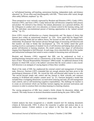 Literature of Self-Directed Learning
International Journal of Self-directed Learning, Volume 3, Number 2, Fall 2006 35
as “self-planned learning, self-teaching, autonomous learning, independent study, and distance
education” (p. 18) are often used interchangeably with SDL. “These terms offer varied, though
often subtly different, emphases” (p. 18).
These perspectives were variously expressed by Brockett and Hiemstra (1991), Candy (1991),
Garrison (1997), and Grow (1991). Candy believed that self-direction comprises both process
and product. He referred to four distinct, but related, phenomena: (a) a personal attribute, (b)
the willingness to conduct one's own education, (c) learner-control in the learning setting, and
(d) “the individual, non-institutional pursuit of learning opportunities in the ‘natural societal
setting’ ” (p. 23).
Grow (1991) viewed self-direction as a learner characteristic and “the degree of choice that
learners have within an instructional situation” (p. 128). Grow noted that his Staged Self-
Directed Learning Model did not address theory, but focused on SDL and the teacher/learner
relationship. He proposed “that learners advance through stages of increasing self-direction and
that teachers can help or hinder that development” (p. 125). He further stated that good
teaching involves a perception of students' levels of self-direction and helping them advance to
greater self-direction in learning situations. His model contains four stages of self-direction
ranging from Dependent to Self-Directed. At each stage, Grow described the role of the teacher
and instructional techniques best suited to assist a student in becoming more self-directed.
Brockett and Hiemstra (1991) suggested that SDL can be understood as both a
teaching/learning transaction and as a characteristic of the learner. This distinction formed the
basis of their “Personal Responsibility Orientation” (PRO) model. An additional element of the
dynamic in which SDL occurs is the authors' conviction that the social context is also crucial.
Self-direction is an amalgam of varying degrees of these three variables.
Much of the study of SDL has emphasized the external control and management of learning
tasks. However, Garrison (1997) contended that not enough attention had been given to the
psychological dimension of SDL. He viewed the fully self-directed adult learner as one who
“has moved beyond simple task control and has learned to think critically and construct
meaning in ill-defined and complex content areas” (p. 21). Garrison designed a model that
included three overlapping dimensions: (a) motivation (entering and task), (b) self-management
(task control), and (c) self-monitoring (cognitive responsibility). The challenge for teachers is
to create an environment which can facilitate learners tapping into personal motivations and
resources in order to construct their own deep meaning in a learning situation.
The varying perspectives of SDL have created a fertile climate for discussion, debate, and
research. This study focuses on doctoral dissertation research during the years 1980 to 2002.
CONTENT ANALYSIS
Content analysis has been recognized as a valuable research tool for studying documents
(Adams & Schvaneveldt, 1985). It allows the researcher to gather and analyze data in an
unobtrusive manner. Content analysis is not subject to the bias that may arise due to
 