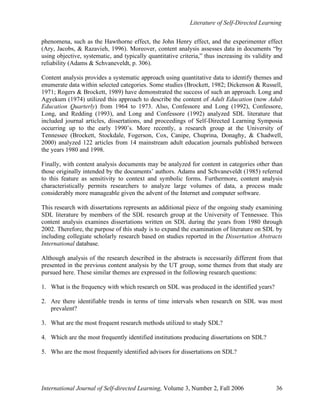 Literature of Self-Directed Learning
International Journal of Self-directed Learning, Volume 3, Number 2, Fall 2006 36
phenomena, such as the Hawthorne effect, the John Henry effect, and the experimenter effect
(Ary, Jacobs, & Razavieh, 1996). Moreover, content analysis assesses data in documents “by
using objective, systematic, and typically quantitative criteria,” thus increasing its validity and
reliability (Adams & Schvaneveldt, p. 306).
Content analysis provides a systematic approach using quantitative data to identify themes and
enumerate data within selected categories. Some studies (Brockett, 1982; Dickenson & Russell,
1971; Rogers & Brockett, 1989) have demonstrated the success of such an approach. Long and
Agyekum (1974) utilized this approach to describe the content of Adult Education (now Adult
Education Quarterly) from 1964 to 1973. Also, Confessore and Long (1992), Confessore,
Long, and Redding (1993), and Long and Confessore (1992) analyzed SDL literature that
included journal articles, dissertations, and proceedings of Self-Directed Learning Symposia
occurring up to the early 1990’s. More recently, a research group at the University of
Tennessee (Brockett, Stockdale, Fogerson, Cox, Canipe, Chuprina, Donaghy, & Chadwell,
2000) analyzed 122 articles from 14 mainstream adult education journals published between
the years 1980 and 1998.
Finally, with content analysis documents may be analyzed for content in categories other than
those originally intended by the documents’ authors. Adams and Schvaneveldt (1985) referred
to this feature as sensitivity to context and symbolic forms. Furthermore, content analysis
characteristically permits researchers to analyze large volumes of data, a process made
considerably more manageable given the advent of the Internet and computer software.
This research with dissertations represents an additional piece of the ongoing study examining
SDL literature by members of the SDL research group at the University of Tennessee. This
content analysis examines dissertations written on SDL during the years from 1980 through
2002. Therefore, the purpose of this study is to expand the examination of literature on SDL by
including collegiate scholarly research based on studies reported in the Dissertation Abstracts
International database.
Although analysis of the research described in the abstracts is necessarily different from that
presented in the previous content analysis by the UT group, some themes from that study are
pursued here. These similar themes are expressed in the following research questions:
1. What is the frequency with which research on SDL was produced in the identified years?
2. Are there identifiable trends in terms of time intervals when research on SDL was most
prevalent?
3. What are the most frequent research methods utilized to study SDL?
4. Which are the most frequently identified institutions producing dissertations on SDL?
5. Who are the most frequently identified advisors for dissertations on SDL?
 